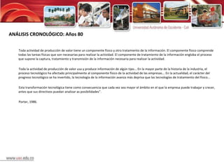 ANÁLISIS CRONOLÓGICO: Años 80 Toda actividad de producción de valor tiene un componente físico y otro tratamiento de la información. El componente físico comprende todas las tareas físicas que son necesarias para realizar la actividad. El componente de tratamiento de la información engloba el proceso que supone la captura, tratamiento y transmisión de la información necesaria para realizar la actividad.  Toda la actividad de producción de valor usa y produce información de algún tipo... En la mayor parte de la historia de la industria, el proceso tecnológico ha afectado principalmente al componente físico de la actividad de las empresas... En la actualidad, el carácter del progreso tecnológico se ha invertido, la tecnología de la información avanza más deprisa que las tecnologías de tratamiento del físico...  Esta transformación tecnológica tiene como consecuencia que cada vez sea mayor el ámbito en el que la empresa puede trabajar y crecer, antes que sus directivos puedan analizar as posibilidades”. Porter, 1986. 