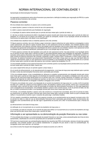 NORMA INTERNACIONAL DE CONTABILIDADE 1
Apresentação de Demonstrações Financeiras
10
de negociação (nomeadamente certos ativos financeiros que preenchem a definição de detidos para negociação da IFRS 9) e a parte
corrente de ativos financeiros não correntes.
Passivos correntes
69 Uma entidade deve classificar um passivo como corrente quando:
a) espera liquidar o passivo no decurso normal do seu ciclo operacional;
b) detém o passivo essencialmente para finalidades de negociação;
c) a liquidação do passivo estiver prevista para um período até doze meses após o período de relato; ou
d) não tiver um direito incondicional de diferir a liquidação do passivo durante pelo menos doze meses após o período de relato (ver
parágrafo 73). Os termos de um passivo que poderia, por opção da contraparte, resultar na sua liquidação através da emissão de
instrumentos de capital próprio não afetam a sua classificação.
Uma entidade deve classificar todos os restantes passivos como não correntes.
70 Alguns passivos correntes, tais como dívidas a pagar comerciais e alguns acréscimos de custos relativos a empregados e outros
custos operacionais, são parte do capital circulante usado no ciclo operacional normal da entidade. Uma entidade classifica esses
itens operacionais como passivos correntes mesmo que estejam para ser liquidados mais de doze meses após o período de relato.
O mesmo ciclo operacional normal aplica-se à classificação dos ativos e passivos de uma entidade. Quando o ciclo operacional normal
da entidade não for claramente identificável, pressupõe-se que a sua duração seja de doze meses.
71 Outros passivos correntes não são liquidados como parte do ciclo operacional normal, mas está prevista a sua liquidação dentro
de um período de doze meses após o período de relato ou são essencialmente detidos para finalidades de negociação. Constituem
exemplos certos passivos financeiros que preenchem a definição de detidos para negociação da IFRS 9, descobertos bancários e a
parte corrente de passivos financeiros não correntes, dividendos a pagar, impostos sobre o rendimento e outras contas a pagar não
comerciais. Os passivos financeiros que proporcionem financiamento numa base a longo prazo (ou seja, que não fazem parte do
capital de funcionamento usado no ciclo operacional normal da entidade) e cuja liquidação não esteja prevista dentro de um período
de doze meses após o período de relato são passivos não correntes, sujeitos aos parágrafos 74 e 75.
72 Uma entidade classifica os seus passivos financeiros como correntes quando a sua liquidação estiver prevista dentro de um período
de doze meses após o período de relato, mesmo que:
(a) o prazo original tenha sido por um período superior a doze meses; e
(b) um acordo de refinanciamento, ou de reescalonamento de pagamentos, numa base de longo prazo seja celebrado após o período
de relato e antes das demonstrações financeiras serem autorizadas para emissão.
73 Se uma entidade esperar, e tiver a possibilidade de, refinanciar ou substituir sucessivamente uma obrigação durante pelo menos
doze meses após o período de relato segundo uma facilidade de empréstimo existente, ela classifica a obrigação como não corrente,
mesmo que de outra forma fosse devida dentro de um período mais curto. Contudo, quando refinanciar ou substituir («roll over») a
obrigação não depender do critério da entidade (por exemplo, se não houver um acordo de refinanciamento), a entidade não considera
o potencial de refinanciamento da obrigação e classifica a obrigação como corrente.
74 Quando uma entidade não cumprir uma disposição de um acordo de empréstimo de longo prazo em, ou antes, do fim do período
de relato com o efeito de o passivo se tornar pagável à ordem, ela classifica o passivo como corrente, mesmo que o mutuante tenha
concordado, após o período de relato e antes da autorização de emissão das demonstrações financeiras, em não exigir pagamento
como consequência do incumprimento. Uma entidade classifica o passivo como corrente porque, no fim do período de relato, ela não
tem um direito incondicional de diferir a sua liquidação durante pelo menos doze meses após essa data.
75 Contudo, uma entidade classifica o passivo como não corrente se o mutuante tiver concordado, até ao fim do período de relato,
em proporcionar um período de graça a terminar pelo menos doze meses após o período de relato, dentro do qual a entidade pode
retificar o incumprimento e durante o qual o mutuante não pode exigir o reembolso imediato.
76 Com respeito a empréstimos classificados como passivos correntes, se os acontecimentos que se seguem ocorrerem entre o fim
do período de relato e a data em que as demonstrações financeiras forem autorizadas para emissão, esses acontecimentos são
divulgados como acontecimentos que não dão lugar a ajustamentos de acordo com a IAS 10 Acontecimentos após o Período de
Relato:
(a) refinanciamento numa base de longo prazo;
(b) retificação de um incumprimento de um acordo de empréstimo de longo prazo; e
(c) concessão, por parte do mutuante, de um período de graça para retificar um incumprimento de um acordo de empréstimo de longo
prazo que termine pelo menos doze meses após o período de relato.
Informação a ser apresentada ou na demonstração da posição financeira ou nas notas
77 Uma entidade deve divulgar, ou na demonstração da posição financeira ou nas notas, outras subclassificações das linhas de itens
apresentadas, classificadas de uma forma apropriada para as operações da entidade.
78 O pormenor proporcionado nas subclassificações depende dos requisitos das IFRS e da dimensão, natureza e função das quantias
envolvidas. Uma entidade também usa os fatores estabelecidos no parágrafo 58 para decidir a base da subclassificação. As
divulgações variam para cada item, por exemplo:
(a) os itens do ativo fixo tangível são desagregados em classes de acordo com a IAS 16;
 