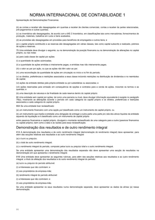 NORMA INTERNACIONAL DE CONTABILIDADE 1
Apresentação de Demonstrações Financeiras
11
(b) as contas a receber são desagregadas em quantias a receber de clientes comerciais, contas a receber de partes relacionadas,
pré-pagamentos e outras quantias;
(c) os inventários são desagregados, de acordo com a IAS 2 Inventários, em classificações tais como mercadorias, fornecimentos de
produção, materiais, trabalhos em curso e bens acabados;
(d) as provisões são desagregadas em provisões para benefícios de empregados e outros itens; e
(e) o capital próprio contribuído e as reservas são desagregadas em várias classes, tais como capital subscrito e realizado, prémios
de ações e reservas.
79 Uma entidade deve divulgar o seguinte, ou na demonstração da posição financeira ou na demonstração de alterações no capital
próprio, ou nas notas:
(a) para cada classe de capital por ações:
(i) a quantidade de ações autorizadas;
(ii) a quantidade de ações emitidas e inteiramente pagas, e emitidas mas não inteiramente pagas;
(iii) o valor ao par por ação, ou que as ações não têm valor ao par;
(iv) uma reconciliação da quantidade de ações em circulação no início e no fim do período;
(v) os direitos, preferências e restrições associados a essa classe incluindo restrições na distribuição de dividendos e no reembolso
de capital;
(vi) ações da entidade detidas pela própria entidade ou por subsidiárias ou associadas; e
(vii) ações reservadas para emissão em consequência de opções e contratos para a venda de ações, incluindo os termos e as
quantias; e
(b) uma descrição da natureza e da finalidade de cada reserva dentro do capital próprio.
80 Uma entidade sem capital por ações, tal como uma parceria ou trust, deve divulgar informação equivalente à exigida no parágrafo
79(a), mostrando as alterações durante o período em cada categoria do capital próprio e os direitos, preferências e restrições
associados a cada categoria do capital próprio.
80A Se uma entidade tiver reclassificado
(a) um instrumento financeiro com uma opção put classificado como um instrumento de capital próprio, ou
(b) um instrumento que impõe à entidade uma obrigação de entregar a outra parte uma parte pro rata dos ativos líquidos da entidade
aquando da liquidação e é classificado como um instrumento de capital próprio
entre passivos financeiros e capital próprio, divulgará o montante reclassificado de uma categoria para a outra (passivos financeiros
ou capital próprio), bem como a data e as razões para essa reclassificação.
Demonstração dos resultados e de outro rendimento integral
81A A demonstração dos resultados e de outro rendimento integral (demonstração do rendimento integral) deve apresentar, para
além das secções relativas aos resultados e ao outro rendimento integral:
(a) o lucro ou prejuízo;
(b) o total de outro rendimento integral;
(c) o rendimento integral do período, composto pelos lucro ou prejuízo total e o outro rendimento integral.
Se uma entidade apresentar uma demonstração dos resultados separada não deve apresentar uma secção de resultados na
demonstração em que apresenta o rendimento integral.
81B Uma entidade deve apresentar as seguintes rubricas, para além das secções relativas aos resultados e ao outro rendimento
integral, a título da afetação dos resultados e do outro rendimento integral do período:
(a) lucro ou prejuízo do período atribuível:
(i) a Interesses que não controlam; e
(ii) aos proprietários da empresa-mãe;
(b) rendimento integral do período atribuível:
(i) a Interesses que não controlam; e
(ii) aos proprietários da empresa-mãe.
Se uma entidade apresentar os seus resultados numa demonstração separada, deve apresentar os dados da alínea (a) nessa
demonstração.
 