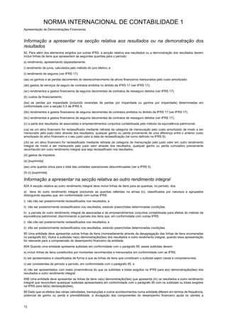 NORMA INTERNACIONAL DE CONTABILIDADE 1
Apresentação de Demonstrações Financeiras
12
Informação a apresentar na secção relativa aos resultados ou na demonstração dos
resultados
82. Para além dos elementos exigidos por outras IFRS, a secção relativa aos resultados ou a demonstração dos resultados devem
incluir linhas de itens que apresentem as seguintes quantias para o período:
a) rendimento, apresentando separadamente:
i) rendimento de juros, calculados pelo método do juro efetivo; e
ii) rendimento de seguros (ver IFRS 17);
(aa) os ganhos e as perdas decorrentes do desreconhecimento de ativos financeiros mensurados pelo custo amortizado;
(ab) gastos de serviços de seguro de contratos emitidos no âmbito da IFRS 17 (ver IFRS 17);
(ac) rendimentos e gastos financeiros de seguros decorrentes de contratos de resseguro detidos (ver IFRS 17);
(b) custos de financiamento;
(ba) as perdas por imparidade (incluindo reversões de perdas por imparidade ou ganhos por imparidade) determinadas em
conformidade com a secção 5.5 da IFRS 9;
(bb) rendimentos e gastos financeiros de seguros decorrentes de contratos emitidos no âmbito da IFRS 17 (ver IFRS 17);
(bc) rendimentos e gastos financeiros de seguros decorrentes de contratos de resseguro detidos (ver IFRS 17);
(c) a parte dos resultados de associadas e empreendimentos conjuntos contabilizada pelo método da equivalência patrimonial;
(ca) se um ativo financeiro for reclassificado mediante retirada da categoria de mensuração pelo custo amortizado de modo a ser
mensurado pelo justo valor através dos resultados, qualquer ganho ou perda proveniente de uma diferença entre o anterior custo
amortizado do ativo financeiro e o seu justo valor à data da reclassificação (tal como definido na IFRS 9);
(cb) se um ativo financeiro for reclassificado mediante retirada da categoria de mensuração pelo justo valor em outro rendimento
integral de modo a ser mensurado pelo justo valor através dos resultados, qualquer ganho ou perda cumulativo previamente
reconhecido em outro rendimento integral que seja reclassificado nos resultados;
(d) gastos de impostos;
(e) [suprimida]
(ea) uma quantia única para o total das unidades operacionais descontinuadas (ver a IFRS 5).
(f)–(i) [suprimida]
Informação a apresentar na secção relativa ao outro rendimento integral
82A A secção relativa ao outro rendimento integral deve incluir linhas de itens para as quantias, no período, dos:
a) itens do outro rendimento integral (excluindo as quantias referidas na alínea b)), classificados por natureza e agrupados
distinguindo aqueles que, em conformidade com outras IFRS:
i) não irão ser posteriormente reclassificados nos resultados; e
ii) irão ser posteriormente reclassificados nos resultados, estando preenchidas determinadas condições.
b) a parcela do outro rendimento integral de associadas e de empreendimentos conjuntos contabilizada para efeitos do método da
equivalência patrimonial, discriminando a parcela dos itens que, em conformidade com outras IFRS:
i) não irão ser posteriormente reclassificados nos resultados; e
ii) irão ser posteriormente reclassificados nos resultados, estando preenchidas determinadas condições.
85 Uma entidade deve apresentar outras linhas de itens (nomeadamente através da desagregação das linhas de itens enumeradas
no parágrafo 82), títulos e subtotais na(s) demonstração(ões) dos resultados e outro rendimento integral, quando essa apresentação
for relevante para a compreensão do desempenho financeiro da entidade.
85A Quando uma entidade apresenta subtotais em conformidade com o parágrafo 85, esses subtotais devem:
a) incluir linhas de itens constituídos por montantes reconhecidos e mensurados em conformidade com as IFRS;
b) ser apresentados e classificados de forma a que as linhas de itens que constituem o subtotal sejam claras e compreensíveis;
c) ser consistentes de período a período, em conformidade com o parágrafo 45; e
d) não ser apresentados com maior proeminência do que os subtotais e totais exigidos na IFRS para a(s) demonstração(ões) dos
resultados e outro rendimento integral.
85B Uma entidade deve apresentar as linhas de itens na(s) demonstração(ões) que apresenta (m) os resultados e outro rendimento
integral que reconciliem quaisquer subtotais apresentados em conformidade com o parágrafo 85 com os subtotais ou totais exigidos
na IFRS para tal(is) declaração(ões).
86 Dado que os efeitos das várias catividades, transacções e outros acontecimentos numa entidade diferem em termos de frequência,
potencial de ganho ou perda e previsibilidade, a divulgação dos componentes do desempenho financeiro ajuda os utentes a
 
