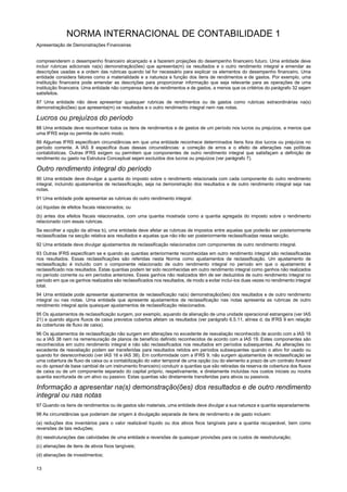NORMA INTERNACIONAL DE CONTABILIDADE 1
Apresentação de Demonstrações Financeiras
13
compreenderem o desempenho financeiro alcançado e a fazerem projeções do desempenho financeiro futuro. Uma entidade deve
incluir rubricas adicionais na(s) demonstração(ões) que apresenta(m) os resultados e o outro rendimento integral e emendar as
descrições usadas e a ordem das rubricas quando tal for necessário para explicar os elementos do desempenho financeiro. Uma
entidade considera fatores como a materialidade e a natureza e função dos itens de rendimentos e de gastos. Por exemplo, uma
instituição financeira pode emendar as descrições para proporcionar informação que seja relevante para as operações de uma
instituição financeira. Uma entidade não compensa itens de rendimentos e de gastos, a menos que os critérios do parágrafo 32 sejam
satisfeitos.
87 Uma entidade não deve apresentar quaisquer rubricas de rendimentos ou de gastos como rubricas extraordinárias na(s)
demonstração(ões) que apresenta(m) os resultados e o outro rendimento integral nem nas notas.
Lucros ou prejuízos do período
88 Uma entidade deve reconhecer todos os itens de rendimentos e de gastos de um período nos lucros ou prejuízos, a menos que
uma IFRS exija ou permita de outro modo.
89 Algumas IFRS especificam circunstâncias em que uma entidade reconhece determinados itens fora dos lucros ou prejuízos no
período corrente. A IAS 8 especifica duas dessas circunstâncias: a correção de erros e o efeito de alterações nas políticas
contabilísticas. Outras IFRS exigem ou permitem que componentes de outro rendimento integral que satisfaçam a definição de
rendimento ou gasto na Estrutura Conceptual sejam excluídos dos lucros ou prejuízos (ver parágrafo 7).
Outro rendimento integral do período
90 Uma entidade deve divulgar a quantia do imposto sobre o rendimento relacionada com cada componente do outro rendimento
integral, incluindo ajustamentos de reclassificação, seja na demonstração dos resultados e de outro rendimento integral seja nas
notas.
91 Uma entidade pode apresentar as rubricas do outro rendimento integral:
(a) líquidas de efeitos fiscais relacionados; ou
(b) antes dos efeitos fiscais relacionados, com uma quantia mostrada como a quantia agregada do imposto sobre o rendimento
relacionado com essas rubricas.
Se escolher a opção da alínea b), uma entidade deve afetar as rubricas de impostos entre aquelas que poderão ser posteriormente
reclassificadas na secção relativa aos resultados e aquelas que não irão ser posteriormente reclassificadas nessa secção.
92 Uma entidade deve divulgar ajustamentos de reclassificação relacionados com componentes de outro rendimento integral.
93 Outras IFRS especificam se e quando as quantias anteriormente reconhecidas em outro rendimento integral são reclassificadas
nos resultados. Essas reclassificações são referidas nesta Norma como ajustamentos de reclassificação. Um ajustamento de
reclassificação é incluído com o componente relacionado de outro rendimento integral no período em que o ajustamento é
reclassificado nos resultados. Estas quantias podem ter sido reconhecidas em outro rendimento integral como ganhos não realizados
no período corrente ou em períodos anteriores. Esses ganhos não realizados têm de ser deduzidos de outro rendimento integral no
período em que os ganhos realizados são reclassificados nos resultados, de modo a evitar incluí-los duas vezes no rendimento integral
total.
94 Uma entidade pode apresentar ajustamentos de reclassificação na(s) demonstração(ões) dos resultados e de outro rendimento
integral ou nas notas. Uma entidade que apresente ajustamentos de reclassificação nas notas apresenta as rubricas de outro
rendimento integral após quaisquer ajustamentos de reclassificação relacionados.
95 Os ajustamentos de reclassificação surgem, por exemplo, aquando da alienação de uma unidade operacional estrangeira (ver IAS
21) e quando alguns fluxos de caixa previstos cobertos afetam os resultados (ver parágrafo 6.5.11, alínea d, da IFRS 9 em relação
às coberturas de fluxo de caixa).
96 Os ajustamentos de reclassificação não surgem em alterações no excedente de reavaliação reconhecido de acordo com a IAS 16
ou a IAS 38 nem na remensuração de planos de benefício definido reconhecidos de acordo com a IAS 19. Estes componentes são
reconhecidos em outro rendimento integral e não são reclassificados nos resultados em períodos subsequentes. As alterações no
excedente de reavaliação podem ser transferidas para resultados retidos em períodos subsequentes quando o ativo for usado ou
quando for desreconhecido (ver IAS 16 e IAS 38). Em conformidade com a IFRS 9, não surgem ajustamentos de reclassificação se
uma cobertura de fluxo de caixa ou a contabilização do valor temporal de uma opção (ou do elemento a prazo de um contrato forward
ou do spread de base cambial de um instrumento financeiro) conduzir a quantias que são retiradas da reserva de cobertura dos fluxos
de caixa ou de um componente separado do capital próprio, respetivamente, e diretamente incluídas nos custos iniciais ou noutra
quantia escriturada de um ativo ou passivo. Estas quantias são diretamente transferidas para ativos ou passivos.
Informação a apresentar na(s) demonstração(ões) dos resultados e de outro rendimento
integral ou nas notas
97 Quando os itens de rendimentos ou de gastos são materiais, uma entidade deve divulgar a sua natureza e quantia separadamente.
98 As circunstâncias que poderiam dar origem à divulgação separada de itens de rendimento e de gasto incluem:
(a) reduções dos inventários para o valor realizável líquido ou dos ativos fixos tangíveis para a quantia recuperável, bem como
reversões de tais reduções;
(b) reestruturações das catividades de uma entidade e reversões de quaisquer provisões para os custos de reestruturação;
(c) alienações de itens de ativos fixos tangíveis;
(d) alienações de investimentos;
 