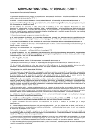 NORMA INTERNACIONAL DE CONTABILIDADE 1
Apresentação de Demonstrações Financeiras
16
(a) apresentar informação acerca da base de preparação das demonstrações financeiras e das políticas contabilísticas específicas
usadas de acordo com os parágrafos 117-124;
(b) divulgar a informação exigida pelas IFRS que não esteja apresentada noutros pontos das demonstrações financeiras; e
(c) proporcionar informação que não esteja apresentada noutros pontos das demonstrações financeiras, mas que seja relevante para
uma compreensão de qualquer uma delas.
113 Uma entidade deve apresentar as notas, tanto quanto for praticável, de uma forma sistemática. Para definir essa forma
sistemática, a entidade deve considerar os efeitos sobre a compreensibilidade e a comparabilidade das suas demonstrações
financeiras. Uma entidade, para cada item das demonstrações da posição financeira e da(s) demonstração(ões) dos resultados e
rendimento integral, bem como nas demonstrações das alterações no capital próprio e dos fluxos de caixa, deve incluir uma referência
cruzada a qualquer informação relacionada nas notas.
114 Exemplos de ordenação ou agrupamento sistemático das notas:
a) dar maior importância aos domínios da sua atividade que a entidade considere mais relevantes para uma compreensão do seu
desempenho financeiro e da sua posição financeira, por exemplo agrupando as informações sobre certas atividades operacionais;
b) agrupar as informações sobre os itens mensurados do mesmo modo, por exemplo os ativos mensurados pelo justo valor; ou
c) seguir a ordem das linhas de itens na(s) demonstração(ões) dos resultados e outro rendimento integral e na demonstração da
posição financeira, por exemplo:
i) declaração de cumprimento das IFRS (ver parágrafo 16);
ii) informações materiais sobre a política contabilística (ver parágrafo 117);
iii) informação de suporte para itens apresentados nas demonstrações da posição financeira e nas demonstrações dos resultados e
rendimento integral, bem como na(s) demonstração(ões) das alterações no capital próprio e dos fluxos de caixa, pela ordem em que
cada demonstração e cada linha de item for apresentada; e
iv) outras divulgações, incluindo
(1) passivos contingentes (ver IAS 37) e compromissos contratuais não reconhecidos; e
(2) divulgações não financeiras, por exemplo, os objetivos e políticas de gestão do risco financeiro da entidade (ver IFRS 7).
116 Uma entidade pode apresentar notas que proporcionem informação acerca da base de preparação das demonstrações
financeiras e das políticas contabilísticas específicas como uma secção separada das demonstrações financeiras.
Divulgação de políticas contabilísticas
117 Uma entidade deve divulgar informações materiais sobre a política contabilística (ver parágrafo 7). As informações sobre a política
contabilística são materiais se, quando consideradas em conjunto com outras informações incluídas nas demonstrações financeiras
de uma entidade, se puder razoavelmente considerar que poderão influenciar as decisões que os utentes primários das
demonstrações financeiras de caráter geral tomarão com base nessas mesmas demonstrações financeiras.
117A As informações sobre a política contabilística que estejam relacionadas com transações, outros acontecimentos ou condições
imateriais são elas também imateriais e não devem ser divulgadas. Não obstante, as informações sobre a política contabilística podem
ser materiais devido à natureza das transações, outros acontecimentos ou condições relacionados, mesmo que os montantes sejam
imateriais. Contudo, nem todas as informações sobre a política contabilística relacionadas com transações, outros acontecimentos ou
condições materiais serão elas próprias materiais.
117B As informações sobre a política contabilística deverão ser materiais se os utentes das demonstrações financeiras de uma
entidade precisarem delas para compreender outras informações materiais contidas nas demonstrações financeiras. Por exemplo, é
provável que uma entidade considere que as informações sobre a política contabilística sejam materiais para as suas demonstrações
financeiras se essas informações estiverem relacionadas com transações, outros acontecimentos ou condições materiais e:
a) a entidade tiver alterado a sua política contabilística durante o período de relato e esta alteração tiver resultado numa alteração
material das informações nas demonstrações financeiras;
b) a entidade tiver escolhido a política contabilística a partir de uma ou mais opções permitidas pelas IFRS — tal situação pode surgir
se a entidade escolheu mensurar a propriedade de investimento pelo custo histórico em vez do justo valor;
c) a política contabilística tiver sido elaborada em conformidade com a IAS 8 na ausência de uma IFRS que se aplique
especificamente;
d) a política contabilística estiver relacionada com uma área relativamente à qual uma entidade tem de utilizar juízos de valor ou
pressupostos significativos na aplicação de uma política contabilística, e a entidade divulgar esses juízos de valor ou pressupostos
de acordo com os parágrafos 122 e 125; ou
e) a contabilidade que lhe é exigida é complexa e, de outra forma, os utentes das demonstrações financeiras da entidade não
compreenderiam essas transações, outros acontecimentos ou condições materiais — tal situação pode surgir se uma entidade aplicar
mais de uma IFRS a uma classe de transações materiais.
117C As informações sobre a política contabilística que se focam na forma como uma entidade aplica os requisitos das IFRS às suas
próprias circunstâncias proporcionam informações específicas de uma entidade que são mais úteis aos utentes das demonstrações
financeiras do que informações normalizadas, ou informações que apenas dupliquem ou resumam os requisitos das IFRS.
117D Se uma entidade divulgar informações imateriais sobre a política contabilística, tais informações não devem ocultar informações
materiais sobre a política contabilística.
 