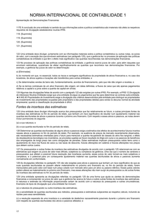 NORMA INTERNACIONAL DE CONTABILIDADE 1
Apresentação de Demonstrações Financeiras
17
117E A conclusão de uma entidade no sentido de que informações sobre a política contabilística são imateriais não afeta os respetivos
requisitos de divulgação estabelecidos noutras IFRS.
118. [Suprimido]
119. [Suprimido]
120. [Suprimido]
121. [Suprimido]
122 Uma entidade deve divulgar, juntamente com as informações materiais sobre a política contabilística ou outras notas, os juízos
de valor, com a exceção dos que envolvem estimativas (ver parágrafo 125), que a gerência fez no processo de aplicação das políticas
contabilísticas da entidade e que têm o efeito mais significativo nas quantias reconhecidas nas demonstrações financeiras.
123 No processo de aplicação das políticas contabilísticas da entidade, a gerência exerce juízos de valor, para além daqueles que
envolvem estimativas, suscetíveis de afetar significativamente as quantias que reconhece nas demonstrações financeiras. Por
exemplo, a gerência faz juízos de valor na determinação:
a) [Eliminadas]
b) do momento em que, no essencial, todos os riscos e vantagens significativos da propriedade de ativos financeiros e, no caso dos
locadores, de ativos sujeitos a locações são transferidos para outras entidades; e
c) Se determinadas vendas de bens são, fundamentalmente, acordos de financiamento, pelo que não dão origem a receitas; e
d) Se os termos contratuais de um ativo financeiro dão origem, em datas definidas, a fluxos de caixa que são apenas pagamentos
relativos a capital e a juros sobre a quantia de capital em dívida.
124 Algumas das divulgações feitas de acordo com o parágrafo 122 são exigidas por outras IFRS. Por exemplo, a IFRS 12 Divulgação
de Interesses Noutras Entidades exige que uma entidade divulgue os julgamentos que fez para determinar se controla outra entidade.
◄ A IAS 40 Propriedades de Investimento exige a divulgação dos critérios desenvolvidos pela entidade para distinguir as propriedades
de investimento das propriedades ocupadas pelo proprietário e das propriedades detidas para venda no decurso normal da atividade
empresarial, quando a classificação da propriedade é difícil.
Fontes da incerteza das estimativas
125 Uma entidade deve divulgar informação acerca dos pressupostos que faz relativamente ao futuro, e outras principais fontes da
incerteza das estimativas no fim do período de relato, que tenham um risco significativo de resultar num ajustamento material nas
quantias escrituradas de ativos e passivos durante o próximo ano financeiro. Com respeito a esses ativos e passivos, as notas devem
incluir pormenores do seguinte:
(a) a sua natureza; e
(b) a sua quantia escriturada no fim do período de relato.
126 Determinar as quantias escrituradas de alguns ativos e passivos exige a estimativa dos efeitos de acontecimentos futuros incertos
nesses ativos e passivos no fim do período de relato. Por exemplo, na ausência de preços de mercado recentemente observados,
são necessárias estimativas orientadas para o futuro para mensurar a quantia recuperável de classes do ativo fixo tangível, o efeito
da obsolescência tecnológica nos inventários, as provisões sujeitas ao futuro resultado do litígio em curso e os passivos de benefícios
dos empregados de longo prazo tais como obrigações de pensões. Estas estimativas implicam pressupostos sobre itens como o
ajustamento do risco nos fluxos de caixa ou nas taxas de desconto, futuras alterações em salários e futuras alterações nos preços
que afetem outros custos.
127 Os pressupostos e outras fontes da incerteza das estimativas divulgados de acordo com o parágrafo 125 relacionam-se com as
estimativas que exigem os juízos de valor mais difíceis, subjetivos ou complexos da gerência. Uma vez que o número de variáveis e
pressupostos que afetam a possível futura resolução das incertezas aumenta, esses juízos de valor tornam-se mais subjetivos e
complexos, e o potencial para um consequente ajustamento material nas quantias escrituradas de ativos e passivos aumenta
normalmente em conformidade.
128 As divulgações referidas no parágrafo 125 não são exigidas para ativos e passivos que tenham um risco significativo de que as
suas quantias escrituradas se possam alterar materialmente no próximo ano financeiro se, no fim do período de relato, forem
mensurados pelo justo valor com base num preço cotado num mercado ativo para um ativo ou passivo idêntico. Esses justos valores
podem alterar-se materialmente no próximo ano financeiro, mas essas alterações não iriam surgir de pressupostos ou de outras fontes
da incerteza das estimativas no fim do período de relato.
129 Uma entidade apresenta as divulgações referidas no parágrafo 125 de uma forma que ajuda os utentes de demonstrações
financeiras a compreender os juízos de valor que a gerência faz acerca do futuro e sobre outras fontes da incerteza das estimativas.
A natureza e extensão da informação proporcionada variam de acordo com a natureza do pressuposto e outras circunstâncias.
Exemplos de tipos de divulgação que uma entidade faz incluem:
(a) a natureza do pressuposto ou outra incerteza das estimativas;
(b) a sensibilidade de quantias escrituradas aos métodos, pressupostos e estimativas subjacentes ao respetivo cálculo, incluindo as
razões para essa sensibilidade;
(c) a resolução esperada de uma incerteza e a variedade de desfechos razoavelmente possíveis durante o próximo ano financeiro
com respeito às quantias escrituradas dos ativos e passivos afetados; e
 