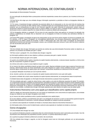 NORMA INTERNACIONAL DE CONTABILIDADE 1
Apresentação de Demonstrações Financeiras
18
(d) uma explicação de alterações feitas a pressupostos anteriores respeitantes a esses ativos e passivos, se a incerteza continuar por
resolver.
130 Esta Norma não exige que uma entidade divulgue informação orçamental ou previsões ao fazer as divulgações referidas no
parágrafo 125.
131 Por vezes, é impraticável divulgar a extensão dos possíveis efeitos de um pressuposto ou de uma outra fonte da incerteza das
estimativas no fim do período de relato. Nesses casos, a entidade divulga que é razoavelmente possível, com base no conhecimento
existente, que as consequências ao longo do ano financeiro seguinte, que sejam diferentes do pressuposto, possam exigir um
ajustamento material na quantia escriturada do ativo ou passivo afetado. Em todos os casos, a entidade divulga a natureza e a quantia
escriturada do ativo ou passivo específico (ou classe de ativos ou passivos) afetado pelo pressuposto.
132 As divulgações referidas no parágrafo 122 de juízos de valor específicos feitos pela gerência no processo de aplicação das
políticas contabilísticas da entidade não se relacionam com as divulgações de fontes da incerteza das estimativas referidas no
parágrafo 125.
133 Outras IFRS exigem a divulgação de alguns dos pressupostos que de outra forma seriam exigidos nos termos do parágrafo 125.
Por exemplo, a IAS 37 exige a divulgação, em circunstâncias especificadas, dos principais pressupostos respeitantes a futuros
acontecimentos que afetem classes de provisões. A IFRS 13 Mensuração pelo Justo Valor exige a divulgação de pressupostos
significativos (incluindo a(s) técnica(s) de avaliação e dados), que a entidade utiliza para mensurar o justo valor dos ativos e passivos
que são escriturados pelo justo valor.
Capital
134 Uma entidade deve divulgar informação que permita aos utentes das suas demonstrações financeiras avaliar os objectivos, as
políticas e os processos da entidade para gerir o capital.
135 Para cumprir o parágrafo 134, uma entidade deve divulgar o seguinte:
(a) informação qualitativa sobre os seus objetivos, políticas e processos para gerir o capital, incluindo:
(i) uma descrição daquilo que gere como capital;
(ii) quando uma entidade estiver sujeita a requisitos de capital impostos externamente, a natureza desses requisitos e a forma como
eles são incorporados na gestão do capital; e
(iii) a forma como está a cumprir os seus objetivos de gerir o capital;
(b) um resumo dos dados quantitativos daquilo que gere como capital. Algumas entidades encaram alguns passivos financeiros (por
exemplo, determinadas formas de dívida subordinada) como parte integrante do capital. Outras entidades encaram o capital como
excluindo alguns componentes de capital próprio (por exemplo, componentes resultantes de coberturas de fluxo de caixa);
(c) quaisquer alterações nas alíneas (a) e (b) do período anterior;
(d) se, durante o período, ela cumpriu os requisitos de capital impostos externamente e aos quais está sujeita;
(e) quando a entidade não cumpriu esses requisitos de capital impostos externamente, as consequências desse incumprimento.
A entidade baseia estas divulgações na informação fornecida internamente ao pessoal chave da gerência.
136 Uma entidade pode gerir o capital de várias formas e estar sujeita a uma série de diferentes requisitos de capital. Por exemplo,
um conglomerado pode incluir entidades que desempenham catividades de seguros e catividades bancárias e essas entidades podem
operar em várias jurisdições. Quando uma divulgação agregada dos requisitos de capital e sobre a forma como o capital é gerido não
proporciona informação útil ou distorce a compreensão de um utente de demonstrações financeiras relativamente aos recursos de
capital de uma entidade, a entidade deve divulgar informação separada para cada requisito de capital a que ela esteja sujeita.
Instrumentos financeiros com uma opção put classificados como capital próprio
136A Em relação aos instrumentos financeiros com uma opção put classificados como instrumentos de capital próprio, uma entidade
divulga (na medida em que não sejam divulgados noutro local):
(a) um resumo dos dados quantitativos sobre a quantia classificada como capital próprio;
(b) os seus objetivos, políticas e procedimentos para gerir a sua obrigação de recomprar ou remir os instrumentos quando tal seja lhe
imposto pelos detentores do instrumento, incluindo quaisquer alterações em relação ao período precedente;
(c) a saída de caixa esperada em resultado da remição ou recompra dessa classe de instrumentos financeiros; e
(d) informações sobre a forma como foi determinada a saída de caixa esperada em resultado da remição ou recompra.
Outras divulgações
137 Uma entidade deve divulgar nas notas:
(a) a quantia de dividendos proposta ou declarada antes de as demonstrações financeiras serem autorizadas para emissão, mas não
reconhecida como distribuição aos proprietários durante o período, e a quantia relacionada por ação; e
(b) a quantia de qualquer dividendo preferencial cumulativo não reconhecido.
138 Uma entidade deve divulgar o seguinte, se não for divulgado noutro local em informação publicada com as demonstrações
financeiras:
 