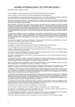 NORMA INTERNACIONAL DE CONTABILIDADE 1
Apresentação de Demonstrações Financeiras
2
c) Itens, transações ou outros acontecimentos de natureza diferente são desadequadamente agregados;
d) Itens, transações ou outros acontecimentos similares são desadequadamente desagregados; e
e) A compreensibilidade das demonstrações financeiras é reduzida quando as informações materiais são ocultadas por informações
imateriais, a tal ponto que um utente primário não consegue determinar quais são as informações materiais.
Para avaliar se será razoável esperar que a informação influencie as decisões tomadas pelos utentes primários das demonstrações
financeiras de caráter geral de uma determinada entidade que relata, a entidade deverá considerar as características desses utentes,
bem como as circunstâncias próprias da entidade.
Muitos investidores, mutuantes e outros credores, reais ou potenciais, não podem exigir que as entidades que relatam lhes prestem
informações diretamente e estão dependentes das demonstrações financeiras de caráter geral para grande parte da informação
financeira de que necessitam. Por conseguinte, esses utentes primários são os principais destinatários das demonstrações financeiras
de caráter geral. As demonstrações financeiras são preparadas tendo em vista utentes com um conhecimento razoável das atividades
económicas e empresariais e que analisam e avaliam as informações de forma diligente. Por vezes, mesmo um utente bem informado
e diligente poderá ter de procurar a ajuda de um consultor para compreender as informações respeitantes a fenómenos económicos
complexos.
As Notas contêm informação para além da apresentada na demonstração da posição financeira, na(s) demonstração(ões) dos
resultados e de outro rendimento integral, na demonstração do rendimento integral separada (se apresentada), na demonstração de
alterações no capital próprio e na demonstração dos fluxos de caixa. As Notas proporcionam descrições narrativas ou desagregações
de itens apresentados nessas demonstrações e informação acerca de itens que não se qualificam para o reconhecimento nessas
demonstrações.
Outro rendimento integral inclui os itens de rendimentos e de gastos (incluindo ajustamentos de reclassificação) que não são
reconhecidos nos resultados, conforme exigido ou permitido por outras IFRS.
As componentes de outro rendimento integral incluem:
(a) alterações no excedente de revalorização (ver IAS 16 Ativos Fixos Tangíveis e IAS 38 Ativos Intangíveis);
(b) a remensuração dos planos de benefícios definidos (ver a IAS 19 Benefícios do Empregados);
(c) ganhos e perdas resultantes da transposição das demonstrações financeiras de uma unidade operacional estrangeira (ver IAS 21
Os Efeitos de Alterações em Taxas de Câmbio);
(d) os ganhos e perdas de investimentos em instrumentos de capital próprio designados pelo justo valor em outro rendimento integral
de acordo com o parágrafo 5.7.5 da IFRS 9 Instrumentos Financeiros;
(da) ganhos e perdas resultantes de ativos financeiros mensurados pelo justo valor em outro rendimento integral de acordo com o
parágrafo 4.1.2A da IFRS 9;
(e) a parte efetiva dos ganhos e perdas em instrumentos de cobertura numa cobertura de fluxo de caixa e os ganhos e perdas em
instrumentos de cobertura que cobrem investimentos em instrumentos de capital próprio mensurados pelo justo valor em outro
rendimento integral de acordo com o parágrafo 5.7.5 da IFRS 9 (ver capítulo 6 da IFRS 9);
(f) para determinados passivos designados pelo justo valor através dos resultados, a quantia da alteração no justo valor que seja
atribuível a alterações no risco de crédito desse passivo (ver parágrafo 5.7.7 da IFRS 9);
(g) alterações no valor do valor temporal das opções aquando da separação do valor intrínseco e do valor temporal de um contrato
de opção e da designação como instrumento de cobertura apenas da alteração no valor intrínseco (ver capítulo 6 da IFRS 9);
(h) alterações no valor dos elementos a prazo dos contratos forward na altura da separação entre os elementos a prazo e à vista de
um contrato forward e da designação como instrumento de cobertura apenas da alteração no elemento à vista, e as alterações no
valor do spread de base cambial de um instrumento financeiro aquando da exclusão do mesmo da designação desse instrumento
financeiro como o instrumento de cobertura (ver capítulo 6 da IFRS 9);
i) os rendimentos e gastos financeiros de seguros decorrentes de contratos emitidos no âmbito de aplicação da IFRS 17 Contratos de
Seguro excluídos dos resultados quando o total dos rendimentos ou gastos financeiros de seguros é desagregado para incluir nos
resultados um montante determinado por uma imputação sistemática nos termos do disposto no parágrafo 88, alínea b), da IFRS 17,
ou um montante que elimine as divergências contabilísticas em relação aos rendimentos ou gastos financeiros resultantes de itens
subjacentes, nos termos do disposto no parágrafo 89, alínea b), da IFRS 17; e
j) os rendimentos e gastos financeiros de seguros decorrentes de contratos de resseguro detidos, excluídos dos resultados quando o
total dos rendimentos ou gastos financeiros de seguros é desagregado para incluir nos resultados um montante determinado por uma
imputação sistemática nos termos do disposto no parágrafo 88, alínea b), da IFRS 17.
Os proprietários são os detentores de instrumentos classificados como capital próprio.
O lucro ou prejuízo é o total do rendimento menos gastos, excluindo os componentes do outro rendimento integral.
Os ajustamentos de reclassificação são quantias reclassificadas para lucros ou prejuízos do período corrente que tinham sido
reconhecidas em outro rendimento integral nos períodos corrente ou anteriores.
O rendimento integral total é a alteração no capital próprio durante um período resultante de transacções e outros acontecimentos,
que não sejam alterações resultantes de transacções com proprietários na sua qualidade de proprietários.
O rendimento integral total compreende todos os componentes dos «lucros ou prejuízos» e de «outro rendimento integral».
 