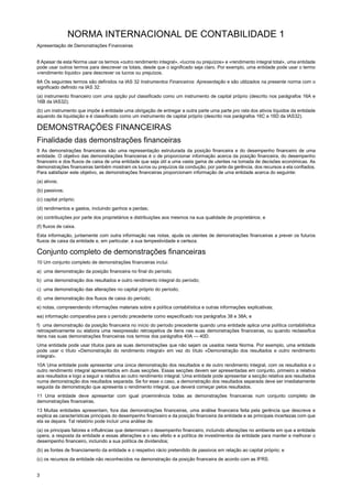 NORMA INTERNACIONAL DE CONTABILIDADE 1
Apresentação de Demonstrações Financeiras
3
8 Apesar de esta Norma usar os termos «outro rendimento integral», «lucros ou prejuízos» e «rendimento integral total», uma entidade
pode usar outros termos para descrever os totais, desde que o significado seja claro. Por exemplo, uma entidade pode usar o termo
«rendimento líquido» para descrever os lucros ou prejuízos.
8A Os seguintes termos são definidos na IAS 32 Instrumentos Financeiros: Apresentação e são utilizados na presente norma com o
significado definido na IAS 32:
(a) instrumento financeiro com uma opção put classificado como um instrumento de capital próprio (descrito nos parágrafos 16A e
16B da IAS32);
(b) um instrumento que impõe à entidade uma obrigação de entregar a outra parte uma parte pro rata dos ativos líquidos da entidade
aquando da liquidação e é classificado como um instrumento de capital próprio (descrito nos parágrafos 16C e 16D da IAS32).
DEMONSTRAÇÕES FINANCEIRAS
Finalidade das demonstrações financeiras
9 As demonstrações financeiras são uma representação estruturada da posição financeira e do desempenho financeiro de uma
entidade. O objetivo das demonstrações financeiras é o de proporcionar informação acerca da posição financeira, do desempenho
financeiro e dos fluxos de caixa de uma entidade que seja útil a uma vasta gama de utentes na tomada de decisões económicas. As
demonstrações financeiras também mostram os lucros ou prejuízos da condução, por parte da gerência, dos recursos a ela confiados.
Para satisfazer este objetivo, as demonstrações financeiras proporcionam informação de uma entidade acerca do seguinte:
(a) ativos;
(b) passivos;
(c) capital próprio;
(d) rendimentos e gastos, incluindo ganhos e perdas;
(e) contribuições por parte dos proprietários e distribuições aos mesmos na sua qualidade de proprietários; e
(f) fluxos de caixa.
Esta informação, juntamente com outra informação nas notas, ajuda os utentes de demonstrações financeiras a prever os futuros
fluxos de caixa da entidade e, em particular, a sua tempestividade e certeza.
Conjunto completo de demonstrações financeiras
10 Um conjunto completo de demonstrações financeiras inclui:
a) uma demonstração da posição financeira no final do período;
b) uma demonstração dos resultados e outro rendimento integral do período;
c) uma demonstração das alterações no capital próprio do período;
d) uma demonstração dos fluxos de caixa do período;
e) notas, compreendendo informações materiais sobre a política contabilística e outras informações explicativas;
ea) informação comparativa para o período precedente como especificado nos parágrafos 38 e 38A; e
f) uma demonstração da posição financeira no início do período precedente quando uma entidade aplica uma política contabilística
retrospetivamente ou elabora uma reexpressão retrospetiva de itens nas suas demonstrações financeiras, ou quando reclassifica
itens nas suas demonstrações financeiras nos termos dos parágrafos 40A — 40D.
Uma entidade pode usar títulos para as suas demonstrações que não sejam os usados nesta Norma. Por exemplo, uma entidade
pode usar o título «Demonstração do rendimento integral» em vez do título «Demonstração dos resultados e outro rendimento
integral».
10A Uma entidade pode apresentar uma única demonstração dos resultados e de outro rendimento integral, com os resultados e o
outro rendimento integral apresentados em duas secções. Essas secções devem ser apresentadas em conjunto, primeiro a relativa
aos resultados e logo a seguir a relativa ao outro rendimento integral. Uma entidade pode apresentar a secção relativa aos resultados
numa demonstração dos resultados separada. Se for esse o caso, a demonstração dos resultados separada deve ser imediatamente
seguida da demonstração que apresenta o rendimento integral, que deverá começar pelos resultados.
11 Uma entidade deve apresentar com igual proeminência todas as demonstrações financeiras num conjunto completo de
demonstrações financeiras.
13 Muitas entidades apresentam, fora das demonstrações financeiras, uma análise financeira feita pela gerência que descreve e
explica as características principais do desempenho financeiro e da posição financeira da entidade e as principais incertezas com que
ela se depara. Tal relatório pode incluir uma análise de:
(a) os principais fatores e influências que determinam o desempenho financeiro, incluindo alterações no ambiente em que a entidade
opera, a resposta da entidade a essas alterações e o seu efeito e a política de investimentos da entidade para manter e melhorar o
desempenho financeiro, incluindo a sua política de dividendos;
(b) as fontes de financiamento da entidade e o respetivo rácio pretendido de passivos em relação ao capital próprio; e
(c) os recursos da entidade não reconhecidos na demonstração da posição financeira de acordo com as IFRS.
 