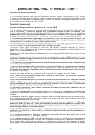 NORMA INTERNACIONAL DE CONTABILIDADE 1
Apresentação de Demonstrações Financeiras
4
14 Muitas entidades apresentam também, fora das demonstrações financeiras, relatórios e demonstrações tais como relatórios
ambientais e demonstrações de valor acrescentado, sobretudo nos sectores em que os fatores ambientais são significativos e quando
os empregados são considerados um importante grupo de utentes. Os relatórios e demonstrações apresentados fora das
demonstrações financeiras estão fora do âmbito das IFRS.
Características gerais
Apresentação apropriada e conformidade com as IFRS
15 As demonstrações financeiras devem apresentar apropriadamente a posição financeira, o desempenho financeiro e os fluxos de
caixa de uma entidade. A apresentação apropriada exige a representação fidedigna dos efeitos das transações, outros
acontecimentos e condições de acordo com as definições e critérios de reconhecimento para ativos, passivos, rendimentos e gastos
estabelecidos na Estrutura Conceptual para o Relato Financeiro (Estrutura Conceptual). Presume-se que a aplicação das IFRS, com
divulgação adicional quando necessária, resulta em demonstrações financeiras que alcançam uma apresentação apropriada.
16 Uma entidade cujas demonstrações financeiras estão em conformidade com as IFRS deve fazer uma declaração explícita e sem
reservas desse cumprimento nas notas. Uma entidade não deve considerar as demonstrações financeiras como estando em
conformidade com as IFRS, a menos que cumpram todos os requisitos das IFRS.
17 Em praticamente todas as circunstâncias, uma entidade consegue fazer uma apresentação apropriada através do cumprimento
com as IFRS aplicáveis. Uma apresentação apropriada também exige que uma entidade:
(a) selecione e aplique políticas contabilísticas de acordo com a IAS 8 Políticas Contabilísticas, Alterações nas Estimativas
Contabilísticas e Erros. A IAS 8 estabelece uma hierarquia de orientações que faz fé, que a gerência considera na ausência de uma
IFRS que se aplique especificamente a um item.
(b) apresente informação, incluindo políticas contabilísticas, de uma forma que proporcione informação relevante, fiável, comparável
e compreensível.
(c) proporcione divulgações adicionais quando o cumprimento dos requisitos específicos contidos nas IFRS é insuficiente para permitir
que os utentes compreendam o impacto de determinadas transacções, outros acontecimentos e condições sobre a posição financeira
e o desempenho financeiro da entidade.
18 Uma entidade não pode retificar políticas contabilísticas não apropriadas nem pela divulgação das políticas contabilísticas usadas
nem por notas ou material explicativo.
19 Nas circunstâncias extremamente raras em que a gerência conclua que o cumprimento com um requisito de uma IFRS seria tão
enganoso que entraria em conflito com o objetivo das demonstrações financeiras estabelecido na Estrutura Conceptual, a entidade
deve afastar-se desse requisito da forma disposta no parágrafo 20 se a estrutura conceptual reguladora relevante exigir, ou não proibir
de outra forma, tal afastamento.
20 Quando uma entidade se afastar de um requisito de uma IFRS de acordo com o parágrafo 19, ela deve divulgar:
(a) Que a gerência concluiu que as demonstrações financeiras apresentam de forma apropriada a posição financeira, o desempenho
financeiro e os fluxos de caixa da entidade;
(b) Que cumpriu as IFRS aplicáveis, exceto que se afastou de um requisito particular a fim de conseguir uma apresentação apropriada;
(c) O título da IFRS da qual a entidade se afastou, a natureza do afastamento, incluindo o tratamento que a IFRS exigiria, a razão
pela qual esse tratamento seria tão enganoso nas circunstâncias que entrasse em conflito com o objetivo das demonstrações
financeiras estabelecido na Estrutura Conceptual e o tratamento adotado; e
(d) Para cada período apresentado, o efeito financeiro do afastamento em cada item nas demonstrações financeiras que teria sido
relatado no cumprimento do requisito.
21 Quando uma entidade se afastou de um requisito de uma IFRS num período anterior, e esse afastamento afetar as quantias
reconhecidas nas demonstrações financeiras do período corrente, ela deve proceder às divulgações estabelecidas nos parágrafos
20(c) e (d).
22 O parágrafo 21 aplica-se, por exemplo, quando uma entidade se afastou num período anterior de um requisito de mensuração de
ativos ou passivos contido numa IFRS e esse afastamento afetar a mensuração de alterações nos ativos e passivos reconhecidos
nas demonstrações financeiras do período corrente.
23 Nas circunstâncias extremamente raras em que a gerência conclua que o cumprimento de um requisito de uma IFRS seria tão
enganoso que entraria em conflito com o objetivo das demonstrações financeiras estabelecido na Estrutura Conceptual, mas a
estrutura conceptual reguladora relevante proibir o afastamento do requisito, a entidade deve, na máxima medida possível, reduzir os
aspetos enganadores detetados do cumprimento divulgando:
a) O título da IFRS em questão, a natureza do requisito e a razão pela qual a gerência concluiu que o cumprimento desse requisito é
tão enganador nas circunstâncias em questão que entra em conflito com o objetivo das demonstrações financeiras estabelecido na
Estrutura Conceptual; e
b) Para cada período apresentado, os ajustamentos a cada item nas demonstrações financeiras que a gerência tenha concluído
serem necessários para conseguir uma apresentação apropriada.
24 Para a finalidade dos parágrafos 19-23, um item de informação entraria em conflito com o objetivo das demonstrações financeiras
quando não representar fidedignamente as transações, outros acontecimentos e condições que ou dê a entender que representa ou
que se poderia esperar razoavelmente que represente e, consequentemente, seria provável que influenciasse as decisões
económicas feitas por utentes de demonstrações financeiras. Ao avaliar se o cumprimento de um requisito específico de uma IFRS
 