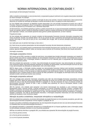 NORMA INTERNACIONAL DE CONTABILIDADE 1
Apresentação de Demonstrações Financeiras
6
reflita a substância da transação ou outro acontecimento, compensando qualquer rendimento com os gastos relacionados resultantes
da mesma transação. Por exemplo:
(a) uma entidade apresenta os ganhos e perdas na alienação de ativos não correntes, incluindo investimentos e ativos operacionais,
deduzindo do montante de retribuição da alienação a quantia escriturada do ativo e os gastos de venda relacionados; e
(b) uma entidade pode compensar os dispêndios líquidos relacionados com uma provisão reconhecida de acordo com a IAS 37
Provisões, Passivos Contingentes e Ativos Contingentes e reembolsada segundo um acordo contratual com terceiros (por exemplo,
um acordo de garantia de um fornecedor) com o reembolso relacionado.
35 Adicionalmente, uma entidade apresenta os ganhos e perdas provenientes de um grupo de transacções semelhantes numa base
líquida, por exemplo, ganhos e perdas de diferenças cambiais ou ganhos e perdas provenientes de instrumentos financeiros detidos
para negociação. Contudo, uma entidade apresenta esses ganhos e perdas separadamente, se forem materiais.
Frequência de relato
36 Uma entidade deve apresentar um conjunto completo de demonstrações financeiras (incluindo informação comparativa) pelo
menos anualmente. Quando uma entidade alterar o fim do seu período de relato e apresentar demonstrações financeiras para um
período mais longo ou mais curto do que um ano, uma entidade deve divulgar, além do período abrangido pelas demonstrações
financeiras:
(a) a razão para usar um período mais longo ou mais curto; e
(b) o facto de que as quantias apresentadas nas demonstrações financeiras não são inteiramente comparáveis.
37 Normalmente, uma entidade prepara consistentemente demonstrações financeiras para o período de um ano. Porém, por razões
práticas, algumas entidades preferem relatar, por exemplo, para um período de 52 semanas. Esta Norma não impede esta prática.
Informação comparativa
Informação comparativa mínima
38 A menos que as IFRS o permitam ou exijam de outra forma, uma entidade deve divulgar informação comparativa com respeito ao
período anterior para todas as quantias relatadas nas demonstrações financeiras do período corrente. Uma entidade deve incluir a
informação comparativa para a informação narrativa e descritiva se tal for relevante para a compreensão das demonstrações
financeiras do período corrente.
38A Uma entidade deve apresentar, no mínimo, duas demonstrações de posição financeira, duas demonstrações de resultados e
outro rendimento integral, duas demonstrações separadas de resultados (se apresentadas), duas demonstrações dos fluxos de caixa
e duas demonstrações das alterações do capital próprio, bem como notas conexas.
38B Em alguns casos, a informação narrativa prestada nas demonstrações financeiras relativas ao(s) período(s) precedente(s)
continua a ser relevante no período corrente. Por exemplo, uma entidade divulga no período corrente os pormenores de um litígio,
cujo desfecho era incerto no final do período de relato precedente e que ainda está por resolver. Os utentes podem beneficiar da
informação de que a incerteza existia no final do período de relato precedente e da divulgação da informação acerca das medidas
adotadas durante o período para resolver essa incerteza.
Informação comparativa adicional
38C Uma entidade pode apresentar informação comparativa para além das demonstrações financeiras comparativas mínimas
exigidas pelas IFRS, desde que essas informações sejam elaboradas de acordo com as IFRS. Essa informação comparativa pode
consistir em uma ou mais das demonstrações referidas no parágrafo 10, mas não necessitam de incluir um conjunto completo de
demonstrações financeiras. Quando for este o caso, a entidade deve apresentar em nota as informações relativas a estas
demonstrações adicionais.
38D Por exemplo, uma entidade pode apresentar uma terceira demonstração dos resultados e outro rendimento integral
(apresentando assim o período corrente, o período precedente e um período comparativo adicional). Contudo, a entidade não é
obrigada a apresentar uma terceira demonstração da posição financeira, uma terceira demonstração dos fluxos de caixa ou uma
terceira demonstração das alterações do capital próprio (ou seja, uma demonstração financeira adicional comparativa). A entidade é
obrigada a apresentar, nas notas às demonstrações financeiras, a informação comparativa relacionada com essa demonstração
adicional de resultados e outro rendimento integral.
Alteração da política contabilística, reexpressão retrospetiva ou reclassificação
40A Uma entidade deve apresentar uma terceira demonstração da posição financeira no início do período precedente, para além das
demonstrações financeiras comparativas mínimas exigidas no parágrafo 38a
, se:
(a) aplica uma política contabilística retrospetivamente, faz uma reexpressão retrospetiva de itens nas suas demonstrações financeiras
ou reclassifica itens nas suas demonstrações financeiras; e
(b) a aplicação retrospetiva, a reexpressão retrospetiva ou a reclassificação tem um impacto significativo sobre a informação contida
na demonstração da posição financeira no início do período precedente.
40B Nas circunstâncias descritas no parágrafo 40A, uma entidade deve apresentar três demonstrações da posição financeira:
(a) no final do período corrente;
(b) no final do período precedente; e
(c) no início do período precedente.
 