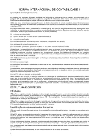 NORMA INTERNACIONAL DE CONTABILIDADE 1
Apresentação de Demonstrações Financeiras
7
40C Quando uma entidade é obrigada a apresentar uma demonstração adicional da posição financeira em conformidade com o
parágrafo 40A, deve divulgar a informação exigida nos parágrafos 41 - 44 e na IAS 8. No entanto, não necessita de apresentar as
notas conexas da demonstração da posição financeira de abertura no início do período precedente.
40D A data dessa demonstração da posição financeira de abertura é a do início do período precedente, independentemente de as
demonstrações financeiras de uma entidade apresentarem ou não informação comparativa de períodos anteriores (tal como permitido
no parágrafo 38C).
41 Quando uma entidade altera a apresentação ou a classificação de itens nas suas demonstrações financeiras, essa entidade deve
reclassificar as quantias comparativas, a menos que a reclassificação seja impraticável. Quando uma entidade reclassifica quantias
comparativas, deve divulgar (nomeadamente no início do período precedente):
(a) a natureza da reclassificação;
(b) a quantia de cada item ou classe de itens que é reclassificado; e
(c) o motivo da reclassificação.
42 Quando for impraticável reclassificar quantias comparativas, uma entidade deve divulgar:
(a) a razão para não reclassificar as quantias; e
(b) a natureza dos ajustamentos que teriam sido feitos se as quantias tivessem sido reclassificadas.
43 Aperfeiçoar a comparabilidade de informação inter-períodos ajuda os utentes a tomar decisões económicas, sobretudo porque
lhes permite avaliar as tendências na informação financeira para finalidades de previsão. Em algumas circunstâncias, torna-se
impraticável reclassificar informação comparativa para um período em particular para conseguir comparabilidade com o período
corrente. Por exemplo, uma entidade pode não ter coligido dados no(s) período(s) anterior(es) de modo a permitir a reclassificação e
pode ser impraticável recriar a informação.
44 A IAS 8 estabelece os ajustamentos exigidos na informação comparativa quando uma entidade altera uma política contabilística
ou corrige um erro.
Consistência de apresentação
45 Uma entidade deve manter a apresentação e classificação de itens nas demonstrações financeiras de um período para o seguinte,
a menos que:
(a) seja evidente, após uma alteração significativa na natureza das operações da entidade ou uma revisão das suas demonstrações
financeiras, que outra apresentação ou classificação seria mais apropriada tendo em atenção os critérios para a seleção e aplicação
de políticas contabilísticas contidos na IAS 8; ou
(b) uma IFRS exija uma alteração na apresentação.
46 Por exemplo, uma aquisição ou alienação significativa, ou uma revisão da apresentação das demonstrações financeiras, poderá
sugerir que as demonstrações financeiras devam ser apresentadas diferentemente. Uma entidade altera a apresentação das suas
demonstrações financeiras apenas se a apresentação alterada proporcionar informação que seja fiável e mais relevante para os
utentes das demonstrações financeiras e se for provável que a estrutura revista continue, de modo a que a comparabilidade não seja
prejudicada. Ao efetuar tais alterações na apresentação, uma entidade reclassifica a sua informação comparativa de acordo com os
parágrafos 41 e 42.
ESTRUTURA E CONTEÚDO
Introdução
47 Esta Norma exige determinadas divulgações na demonstração da posição financeira ou do rendimento integral, na demonstração
do rendimento integral separada (se apresentada) ou na demonstração de alterações no capital próprio e exige a divulgação de outras
linhas de itens nessas demonstrações ou nas notas. A IAS 7 Demonstração dos Fluxos de Caixa estabelece requisitos para a
apresentação de informação de fluxos de caixa.
48 Esta Norma usa por vezes o termo «divulgação» no sentido lato, abrangendo itens apresentados nas demonstrações financeiras.
Noutras IFRS, também são exigidas divulgações. A menos que seja especificado em contrário noutra parte desta Norma ou noutra
IFRS, essas divulgações podem ser feitas nas demonstrações financeiras.
Identificação das demonstrações financeiras
49 Uma entidade deve identificar claramente as demonstrações financeiras e distingui-las de outra informação no mesmo documento
publicado.
50 As IFRS aplicam-se apenas às demonstrações financeiras e não necessariamente a outra informação apresentada num relatório
anual, em relatórios de reporte a uma autoridade reguladora ou noutro documento. Por isso, é importante que os utentes consigam
distinguir informação que seja preparada usando as IFRS de outra informação que possa ser útil aos utentes mas não seja objeto
desses requisitos.
51 Uma entidade deve identificar claramente cada demonstração financeira e as notas. Além disso, uma entidade deve mostrar a
seguinte informação de forma proeminente e repeti-la quando necessário para que a informação apresentada seja compreensível:
(a) o nome da entidade que relata ou outros meios de identificação, e qualquer alteração nessa informação desde o fim do período
de relato anterior;
(b) se as demonstrações financeiras são de uma entidade individual ou de um grupo de entidades;
 