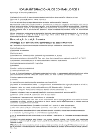 NORMA INTERNACIONAL DE CONTABILIDADE 1
Apresentação de Demonstrações Financeiras
8
(c) a data do fim do período de relato ou o período abrangido pelo conjunto de demonstrações financeiras ou notas;
(d) a moeda de apresentação, tal como definido na IAS 21; e
(e) o nível de arredondamento usado na apresentação de quantias nas demonstrações financeiras.
52 Uma entidade satisfaz os requisitos do parágrafo 51 apresentando títulos adequados nas páginas, demonstrações, notas, colunas
e outros elementos do género. Na determinação da melhor forma de apresentar tal informação, é necessário ajuizar. Por exemplo,
quando uma entidade apresenta as demonstrações financeiras eletronicamente, nem sempre são usadas páginas separadas; uma
entidade apresenta então os itens acima para assegurar a devida compreensão da informação incluída nas demonstrações
financeiras.
53 Uma entidade torna muitas vezes as demonstrações financeiras mais compreensíveis pela apresentação de informação em
milhares ou milhões de unidades da moeda de apresentação. Isto é aceitável desde que a entidade divulgue o nível de
arredondamento e não omita informação material.
Demonstração da posição financeira
Informação a ser apresentada na demonstração da posição financeira
54. A demonstração da posição financeira deve incluir linhas de itens que apresentem as quantias seguintes:
(a) ativos fixos tangíveis;
(b) propriedade de investimento;
(c) ativos intangíveis;
(d) ativos financeiros (excluindo quantias apresentadas segundo as alíneas (e), (h) e (i));
(da) carteiras de contratos no âmbito da IFRS 17 que sejam ativos, discriminados tal como exigido pelo parágrafo 78 da IFRS 17;
(e) investimentos contabilizados pelo uso do método da equivalência patrimonial (equity method);
(f) ativos biológicos abrangidos pela IAS 41 Agricultura;
(g) inventários;
(h) contas a receber comerciais e outras;
(i) caixa e equivalentes de caixa;
(j) o total de ativos classificados como detidos para venda e de ativos incluídos em grupos para alienação classificados como detidos
para venda de acordo com a IFRS 5 Ativos Não Correntes Detidos para Venda e Unidades Operacionais Descontinuadas;
(k) contas a pagar comerciais e outras;
(l) provisões;
(m) passivos financeiros (excluindo quantias apresentadas nas alíneas (k) e (l));
(ma) carteiras de contratos no âmbito da IFRS 17 que sejam passivos, discriminados tal como exigido pelo parágrafo 78 da IFRS 17;
(n) passivos e ativos para imposto corrente, conforme definido na IAS 12 Impostos sobre o Rendimento;
(o) passivos por impostos diferidos e ativos por impostos diferidos, conforme definido na IAS 12;
(p) passivos incluídos em grupos para alienação classificados como detidos para venda de acordo com a IFRS 5;
(q) interesses que não controlam ◄ , apresentados dentro do capital próprio; e
(r) capital emitido e reservas atribuíveis aos proprietários da empresa-mãe.
55 Uma entidade deve apresentar outras linhas de itens (nomeadamente através da desagregação das linhas de itens enumeradas
no parágrafo 54), títulos e subtotais na demonstração da posição financeira quando essa apresentação for relevante para uma
compreensão da posição financeira da entidade.
55A Quando uma entidade apresenta subtotais em conformidade com o parágrafo 55, esses subtotais devem:
a) incluir linhas de itens constituídos por montantes reconhecidos e mensurados em conformidade com as IFRS;
b) ser apresentados e classificados de forma a que as linhas de itens que constituem o subtotal sejam claras e compreensíveis;
c) ser consistentes de período a período, em conformidade com o parágrafo 45; e
d) não ser apresentados com maior proeminência do que os subtotais e totais exigidos na IFRS para a demonstração da posição
financeira.
56 Quando uma entidade apresentar ativos correntes e não correntes, e passivos correntes e não correntes, como classificações
separadas na sua demonstração da posição financeira, ela não deve classificar ativos (passivos) por impostos diferidos como ativos
(passivos) correntes.
57 Esta Norma não prescreve a ordem ou formato em que a entidade apresenta os itens. O parágrafo 54 lista simplesmente itens que
são de natureza ou função suficientemente diferente para justificar a apresentação separada na demonstração da posição financeira.
Além disso:
 