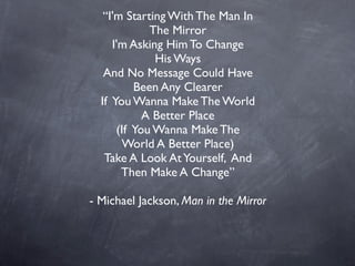 “I'm Starting With The Man In
             The Mirror
     I'm Asking Him To Change
              His Ways
   And No Message Could Have
          Been Any Clearer
  If You Wanna Make The World
            A Better Place
      (If You Wanna Make The
       World A Better Place)
   Take A Look At Yourself, And
       Then Make A Change”

- Michael Jackson, Man in the Mirror
 