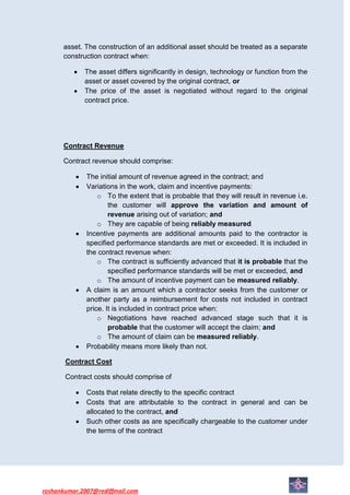asset. The construction of an additional asset should be treated as a separate
      construction contract when:

             The asset differs significantly in design, technology or function from the
             asset or asset covered by the original contract, or
             The price of the asset is negotiated without regard to the original
             contract price.




      Contract Revenue

      Contract revenue should comprise:

              The initial amount of revenue agreed in the contract; and
              Variations in the work, claim and incentive payments:
                  o To the extent that is probable that they will result in revenue i.e.
                      the customer will approve the variation and amount of
                      revenue arising out of variation; and
                  o They are capable of being reliably measured
              Incentive payments are additional amounts paid to the contractor is
              specified performance standards are met or exceeded. It is included in
              the contract revenue when:
                  o The contract is sufficiently advanced that it is probable that the
                      specified performance standards will be met or exceeded, and
                  o The amount of incentive payment can be measured reliably.
              A claim is an amount which a contractor seeks from the customer or
              another party as a reimbursement for costs not included in contract
              price. It is included in contract price when:
                  o Negotiations have reached advanced stage such that it is
                      probable that the customer will accept the claim; and
                  o The amount of claim can be measured reliably.
              Probability means more likely than not.

       Contract Cost

       Contract costs should comprise of

              Costs that relate directly to the specific contract
              Costs that are attributable to the contract in general and can be
              allocated to the contract, and
              Such other costs as are specifically chargeable to the customer under
              the terms of the contract




roshankumar.2007@rediffmail.com
 