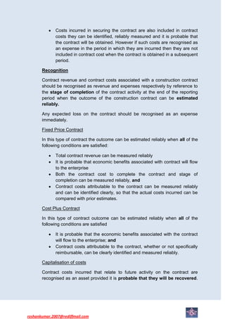 Costs incurred in securing the contract are also included in contract
              costs they can be identified, reliably measured and it is probable that
              the contract will be obtained. However if such costs are recognised as
              an expense in the period in which they are incurred then they are not
              included in contract cost when the contract is obtained in a subsequent
              period.

       Recognition

       Contract revenue and contract costs associated with a construction contract
       should be recognised as revenue and expenses respectively by reference to
       the stage of completion of the contract activity at the end of the reporting
       period when the outcome of the construction contract can be estimated
       reliably.

       Any expected loss on the contract should be recognised as an expense
       immediately.

       Fixed Price Contract

       In this type of contract the outcome can be estimated reliably when all of the
       following conditions are satisfied:

              Total contract revenue can be measured reliably
              It is probable that economic benefits associated with contract will flow
              to the enterprise
              Both the contract cost to complete the contract and stage of
              completion can be measured reliably, and
              Contract costs attributable to the contract can be measured reliably
              and can be identified clearly, so that the actual costs incurred can be
              compared with prior estimates.

       Cost Plus Contract

       In this type of contract outcome can be estimated reliably when all of the
       following conditions are satisfied

              It is probable that the economic benefits associated with the contract
              will flow to the enterprise; and
              Contract costs attributable to the contract, whether or not specifically
              reimbursable, can be clearly identified and measured reliably.

       Capitalisation of costs

       Contract costs incurred that relate to future activity on the contract are
       recognised as an asset provided it is probable that they will be recovered.




roshankumar.2007@rediffmail.com
 