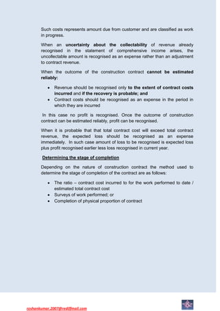 Such costs represents amount due from customer and are classified as work
       in progress.

       When an uncertainty about the collectability of revenue already
       recognised in the statement of comprehensive income arises, the
       uncollectable amount is recognised as an expense rather than an adjustment
       to contract revenue.

       When the outcome of the construction contract cannot be estimated
       reliably:

              Revenue should be recognised only to the extent of contract costs
              incurred and if the recovery is probable; and
              Contract costs should be recognised as an expense in the period in
              which they are incurred

        In this case no profit is recognised. Once the outcome of construction
       contract can be estimated reliably, profit can be recognised.

       When it is probable that that total contract cost will exceed total contract
       revenue, the expected loss should be recognised as an expense
       immediately. In such case amount of loss to be recognised is expected loss
       plus profit recognised earlier less loss recognised in current year.

        Determining the stage of completion

       Depending on the nature of construction contract the method used to
       determine the stage of completion of the contract are as follows:

              The ratio – contract cost incurred to for the work performed to date /
              estimated total contract cost
              Surveys of work performed; or
              Completion of physical proportion of contract




roshankumar.2007@rediffmail.com
 