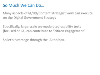 So Much We Can Do…
Many aspects of IA/UX/Content Strategist work can execute
on the Digital Government Strategy

Specifically, large-scale un-moderated usability tests
(focused on IA) can contribute to “citizen engagement”

So let’s rummage through the IA toolbox…
 