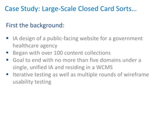 Case Study: Large-Scale Closed Card Sorts…

First the background:
 IA design of a public-facing website for a government
  healthcare agency
 Began with over 100 content collections
 Goal to end with no more than five domains under a
  single, unified IA and residing in a WCMS
 Iterative testing as well as multiple rounds of wireframe
  usability testing
 