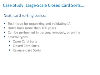 Case Study: Large-Scale Closed Card Sorts…

Next, card sorting basics:
   Technique for organizing and validating IA
   Dates back more than 100 years
   Can be performed in person, remotely, or online
   Several types:
      Open Card Sorts
      Closed Card Sorts
      Reverse Card Sorts
 