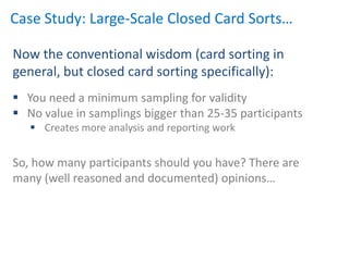 Case Study: Large-Scale Closed Card Sorts…

Now the conventional wisdom (card sorting in
general, but closed card sorting specifically):
 You need a minimum sampling for validity
 No value in samplings bigger than 25-35 participants
    Creates more analysis and reporting work


So, how many participants should you have? There are
many (well reasoned and documented) opinions…
 