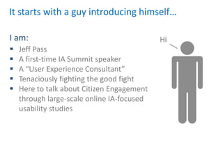 It starts with a guy introducing himself…

I am:                                       Hi
   Jeff Pass
   A first-time IA Summit speaker
   A “User Experience Consultant”
   Tenaciously fighting the good fight
   Here to talk about Citizen Engagement
    through large-scale online IA-focused
    usability studies
 