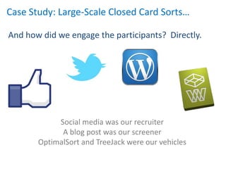 Case Study: Large-Scale Closed Card Sorts…

And how did we engage the participants? Directly.




            Social media was our recruiter
             A blog post was our screener
       OptimalSort and TreeJack were our vehicles
 