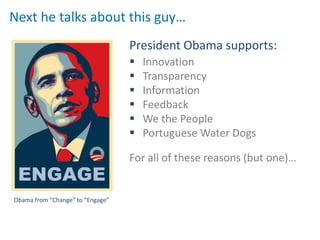 Next he talks about this guy…
                                  President Obama supports:
                                     Innovation
                                     Transparency
                                     Information
                                     Feedback
                                     We the People
                                     Portuguese Water Dogs

                                  For all of these reasons (but one)…


Obama from “Change” to “Engage”
 