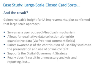 Case Study: Large-Scale Closed Card Sorts…
And the result?
Gained valuable insight for IA improvements, plus confirmed
that large-scale approach:

 Serves as a user outreach/feedback mechanism
 Allows for qualitative data collection alongside
  quantitative data (via free-text comment fields)
 Raises awareness of the contribution of usability studies to
  the presentation and use of online content
 Supports the Digital Government Strategy
 Really doesn’t result in unnecessary analysis and
  reporting, but…
 