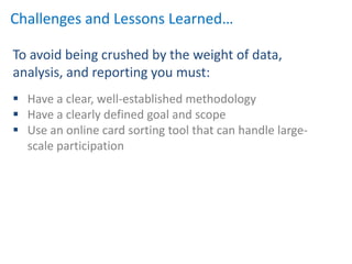 Challenges and Lessons Learned…

To avoid being crushed by the weight of data,
analysis, and reporting you must:
 Have a clear, well-established methodology
 Have a clearly defined goal and scope
 Use an online card sorting tool that can handle large-
  scale participation
 