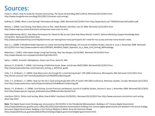 Sources:
Freed, E. (2012). How-To Guide for Intranet Card Sorting. The Social Intranet Blog (09/11/2012). Retrieved 03/12/2013 from
http://www.thoughtfarmer.com/blog/2012/09/11/intranet-card-sorting/.

Gaffney, G. (2000). What is Card Sorting? Information & Design, 2000. Retrieved 03/12/2013 from http://www.ida.liu.se/~TDDD26/material/CardSort.pdf.

Nielsen, J. (2004). Card Sorting: How Many Users to Test. Jakob Nielsen’s Alertbox: July 19, 2004. Retrieved 12/21/2012 from
http://www.nngroup.com/articles/card-sorting-how-many-users-to-test/.

OptimalWorkshop (2011). How Many Participants Do I Need for My Survey? (And How Many Should I Invite?). Optimal Workshop Support Knowledge Base
11/14/2011. Retrieved 03/12/2013 from
http://www.optimalworkshop.com/help/kb/remote-user-testing/how-many-participants-do-i-need-for-my-survey-and-how-many-should-i-invite.

Paul, C. L. (2008). A Modified Delphi Approach to a New Card Sorting Methodology. JUS Journal of Usability Studies, Volume 4, Issue 1, November 2008. Retrieved
03/12/2013 from http://www.academia.edu/150978/A_Modified_Delphi_Approach_to_a_New_Card_Sorting_Methodology.

Robertson, J. (2001). Information Design Using Card Sorting. Step Two Designs, 02/19/2001. Retrieved 03/12/2013 from
http://www.steptwo.com.au/papers/cardsorting/index.html.

Sachs, J. (2002). Aristotle's Metaphysics. Green Lion Press, Santa Fe, NM.

Spencer, D., & Warfel, T. (2004). Card Sorting: A Definitive Guide. Boxes and Arrows 04/07/2004. Retrieved 03/12/2013 from
http://www.boxesandarrows.com/view/card_sorting_a_definitive_guide.

Tullis, T. S., & Wood, L. E. (2004). How Many Users Are Enough for a Card-Sorting Study? UPA 2004 Conference, Minneapolis, NM. Retrieved 12/21/2012 from
http://home.comcast.net/~tomtullis/publications/UPA2004CardSorting.pdf.

Tullis, T. S., & Wood, L. E. (2005). How Can You Do a Card-sorting Study with LOTS of Cards? UPA 2005 Conference, Montreal, Quebec, Canada. Retrieved 12/21/2012
from http://www.eastonmass.net/tullis/presentations/Tullis&Wood-CardSorting.pdf.

Wood, J. R., & Wood, L. E. (2008). Card Sorting: Current Practices and Beyond. Journal of Usability Studies, Volume 4, Issue 1, November 2008. Retrieved 03/12/2013
from http://www.upassoc.org/upa_publications/jus/2008november/wood3.html.

UserZoom (2011). Online Card Sorting: What, How & Why? UserZoom 01/20/2011. Retrieved 03/12/2013 from http://www.userzoom.com/online-card-sorting-
what-how-why/.

Note: The Digital Government Strategy was announced on 05/23/2012 in the Presidential Memorandum: Building a 21st Century Digital Government
(http://www.whitehouse.gov/the-press-office/2012/05/23/presidential-memorandum-building-21st-century-digital-government) and detailed in the actual strategy
document Digital Government: Building a 21st Century Platform to Better Serve the American People
(http://www.whitehouse.gov/sites/default/files/omb/egov/digital-government/digital-government.html).
 
