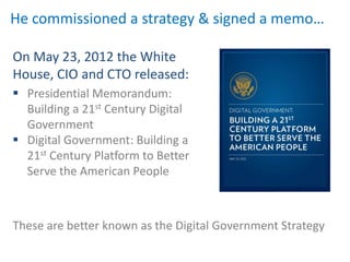 He commissioned a strategy & signed a memo…

On May 23, 2012 the White
House, CIO and CTO released:
 Presidential Memorandum:
  Building a 21st Century Digital
  Government
 Digital Government: Building a
  21st Century Platform to Better
  Serve the American People



These are better known as the Digital Government Strategy
 
