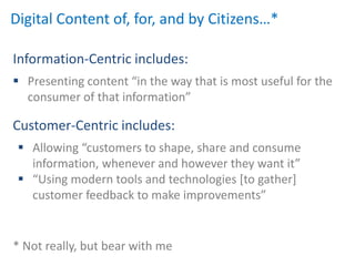 Digital Content of, for, and by Citizens…*

Information-Centric includes:
 Presenting content “in the way that is most useful for the
  consumer of that information”

Customer-Centric includes:
  Allowing “customers to shape, share and consume
   information, whenever and however they want it”
  “Using modern tools and technologies *to gather+
   customer feedback to make improvements”


* Not really, but bear with me
 