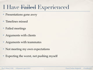 I Have Failed Experienced
 ✤   Presentations gone awry

 ✤   Timelines missed

 ✤   Failed meetings

 ✤   Arguments with clients

 ✤   Arguments with teammates

 ✤   Not meeting my own expectations

 ✤   Expecting the worst, not pushing myself



The F-Word, FAIL   IASummit April 2013         David Farkas @dafark8   #FailBtrUX
 