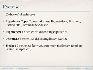 Exercise 1
     Gather ye’ sketchbooks

 ✤   Experience Type: Communication, Expectations, Business,
     Professional, Personal, Social, etc

 ✤   Experience: 3-5 sentences describing experience

 ✤   Lessons: 3-5 sentences describing lesson learned

 ✤   Teach: 2-3 sentences how you can teach this lesson to others
     (action, sample, etc)




The F-Word, FAIL   IASummit April 2013             David Farkas @dafark8   #FailBtrUX
 