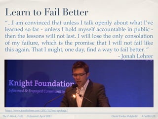Learn to Fail Better
 “...I am convinced that unless I talk openly about what I’ve
 learned so far - unless I hold myself accountable in public -
 then the lessons will not last. I will lose the only consolation
 of my failure, which is the promise that I will not fail like
 this again. That I might, one day, ﬁnd a way to fail better. ”
                                                   - Jonah Lehrer




  http://www.jonahlehrer.com/2013/02/my-apology/

The F-Word, FAIL   IASummit April 2013             David Farkas @dafark8   #FailBtrUX
 