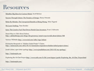 Resources
     Mindﬁre: Big Ideas for Curious Minds, Scott Berkun

     Success Through Failure: The Paradox of Design, Henry Petroski

     Better By Mistake: The Unexpected Beneﬁts of Being Wrong, Alina Tugend

     We Learn Nothing, Time Kreider

     Juice: The Creative Fuel That Drives World-Class Inventors, Evan I. Schwartz

     Smart Ways to Talk About Failure,
     http://philanthropy.com/blogs/the-giveaway/smart-ways-to-talk-about-failure/968

     Various TEDtalks http://www.ted.com/talks/tags/failure

     Kickstarter Responds to “Hidden Failed Project” Claims
     http://techcrunch.com/2012/05/31/kickstarter-responds-to-hidden-failed-project-claims/

     Jonah Lehrer, open letter apology http://www.jonahlehrer.com/2013/02/my-apology/

     http://hadonejob.com

     Exploring the Al-Chet Prayer http://www.aish.com/h/hh/yom-kippur/guide/Exploring_the_Al-Chet_Prayer.html

     http://hadonejob.com/



The F-Word, FAIL   IASummit April 2013                                                  David Farkas @dafark8   #FailBtrUX
 