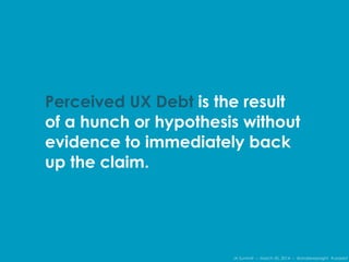 IA Summit – March 30, 2014 – @andrewjwright #uxdebt
Perceived UX Debt is the result
of a hunch or hypothesis without
evidence to immediately back
up the claim.
 