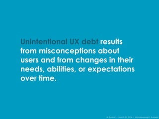 IA Summit – March 30, 2014 – @andrewjwright #uxdebt
Unintentional UX debt results
from misconceptions about
users and from changes in their
needs, abilities, or expectations
over time.
 