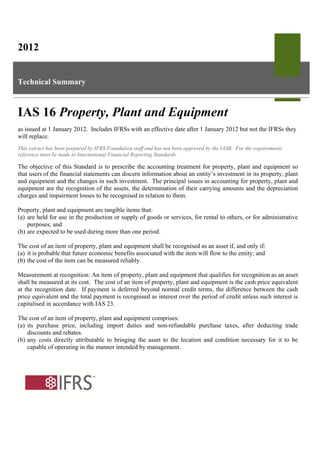 2012
Technical Summary
IAS 16 Property, Plant and Equipment
as issued at 1 January 2012. Includes IFRSs with an effective date after 1 January 2012 but not the IFRSs they
will replace.
This extract has been prepared by IFRS Foundation staff and has not been approved by the IASB. For the requirements
reference must be made to International Financial Reporting Standards.
The objective of this Standard is to prescribe the accounting treatment for property, plant and equipment so
that users of the financial statements can discern information about an entity’s investment in its property, plant
and equipment and the changes in such investment. The principal issues in accounting for property, plant and
equipment are the recognition of the assets, the determination of their carrying amounts and the depreciation
charges and impairment losses to be recognised in relation to them.
Property, plant and equipment are tangible items that:
(a) are held for use in the production or supply of goods or services, for rental to others, or for administrative
purposes; and
(b) are expected to be used during more than one period.
The cost of an item of property, plant and equipment shall be recognised as an asset if, and only if:
(a) it is probable that future economic benefits associated with the item will flow to the entity; and
(b) the cost of the item can be measured reliably.
Measurement at recognition: An item of property, plant and equipment that qualifies for recognition as an asset
shall be measured at its cost. The cost of an item of property, plant and equipment is the cash price equivalent
at the recognition date. If payment is deferred beyond normal credit terms, the difference between the cash
price equivalent and the total payment is recognised as interest over the period of credit unless such interest is
capitalised in accordance with IAS 23.
The cost of an item of property, plant and equipment comprises:
(a) its purchase price, including import duties and non-refundable purchase taxes, after deducting trade
discounts and rebates.
(b) any costs directly attributable to bringing the asset to the location and condition necessary for it to be
capable of operating in the manner intended by management.
 