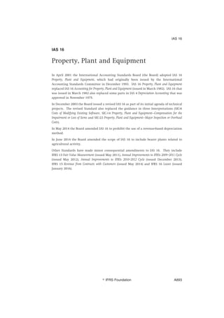 IAS 16
Property, Plant and Equipment
In April 2001 the International Accounting Standards Board (the Board) adopted IAS 16
Property, Plant and Equipment, which had originally been issued by the International
Accounting Standards Committee in December 1993. IAS 16 Property, Plant and Equipment
replaced IAS 16 Accounting for Property, Plant and Equipment (issued in March 1982). IAS 16 that
was issued in March 1982 also replaced some parts in IAS 4 Depreciation Accounting that was
approved in November 1975.
In December 2003 the Board issued a revised IAS 16 as part of its initial agenda of technical
projects. The revised Standard also replaced the guidance in three Interpretations (SIC-6
Costs of Modifying Existing Software, SIC-14 Property, Plant and Equipment—Compensation for the
Impairment or Loss of Items and SIC-23 Property, Plant and Equipment—Major Inspection or Overhaul
Costs).
In May 2014 the Board amended IAS 16 to prohibit the use of a revenue-based depreciation
method.
In June 2014 the Board amended the scope of IAS 16 to include bearer plants related to
agricultural activity.
Other Standards have made minor consequential amendments to IAS 16. They include
IFRS 13 Fair Value Measurement (issued May 2011), Annual Improvements to IFRSs 2009–2011 Cycle
(issued May 2012), Annual Improvements to IFRSs 2010–2012 Cycle (issued December 2013),
IFRS 15 Revenue from Contracts with Customers (issued May 2014) and IFRS 16 Leases (issued
January 2016).
IAS 16
姝 IFRS Foundation A893
 