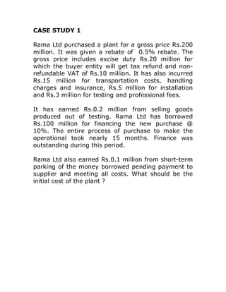 CASE STUDY 1

Rama Ltd purchased a plant for a gross price Rs.200
million. It was given a rebate of 0.5% rebate. The
gross price includes excise duty Rs.20 million for
which the buyer entity will get tax refund and non-
refundable VAT of Rs.10 million. It has also incurred
Rs.15 million for transportation costs, handling
charges and insurance, Rs.5 million for installation
and Rs.3 million for testing and professional fees.

It has earned Rs.0.2 million from selling goods
produced out of testing. Rama Ltd has borrowed
Rs.100 million for financing the new purchase @
10%. The entire process of purchase to make the
operational took nearly 15 months. Finance was
outstanding during this period.

Rama Ltd also earned Rs.0.1 million from short-term
parking of the money borrowed pending payment to
supplier and meeting all costs. What should be the
initial cost of the plant ?
 