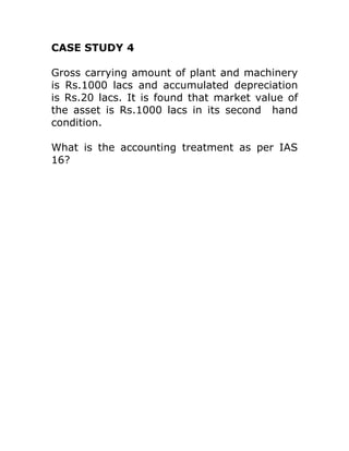 CASE STUDY 4

Gross carrying amount of plant and machinery
is Rs.1000 lacs and accumulated depreciation
is Rs.20 lacs. It is found that market value of
the asset is Rs.1000 lacs in its second hand
condition.

What is the accounting treatment as per IAS
16?
 