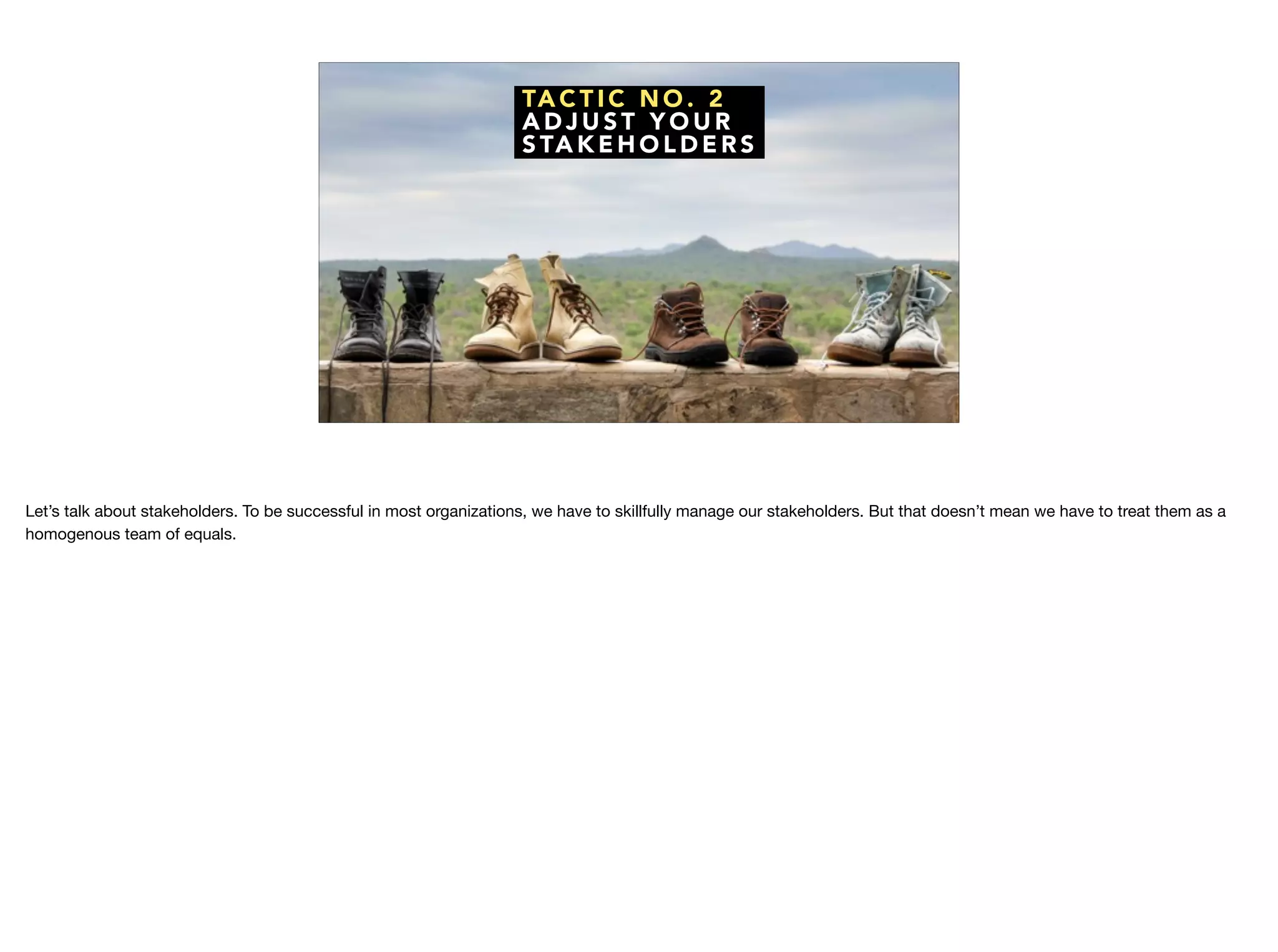 TA C T I C N O . 2
A D J U S T Y O U R
S TA K E H O L D E R S
Let’s talk about stakeholders. To be successful in most organizations, we have to skillfully manage our stakeholders. But that doesn’t mean we have to treat them as a
homogenous team of equals.
 