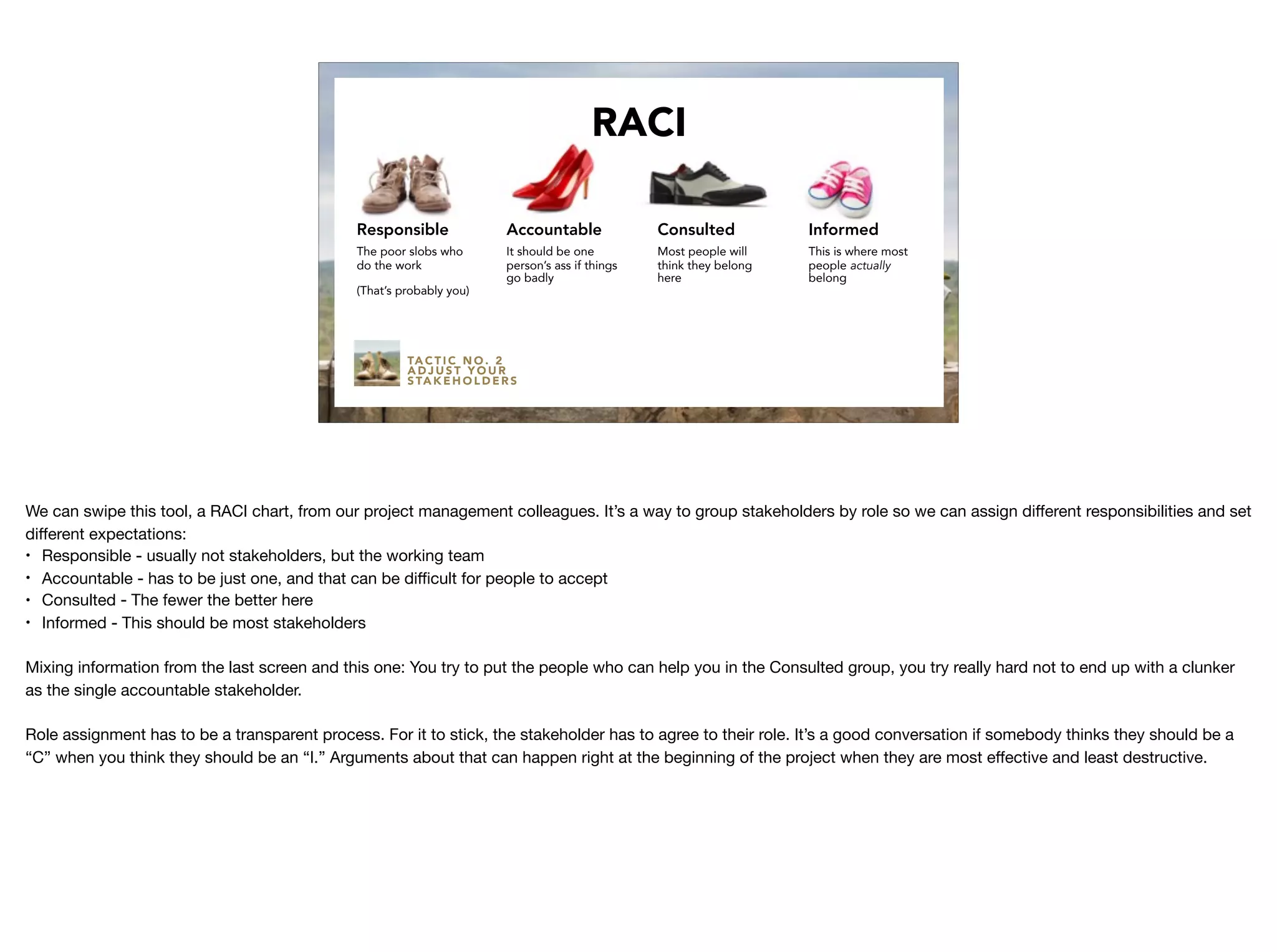 TA C T I C N O . 2
A D J U S T Y O U R
S TA K E H O L D E R S
RACI
Responsible
The poor slobs who
do the work
(That’s probably you)
Accountable
It should be one
person’s ass if things
go badly
Consulted
Most people will
think they belong
here
Informed
This is where most
people actually
belong
We can swipe this tool, a RACI chart, from our project management colleagues. It’s a way to group stakeholders by role so we can assign diﬀerent responsibilities and set
diﬀerent expectations:

• Responsible - usually not stakeholders, but the working team

• Accountable - has to be just one, and that can be diﬃcult for people to accept

• Consulted - The fewer the better here

• Informed - This should be most stakeholders

Mixing information from the last screen and this one: You try to put the people who can help you in the Consulted group, you try really hard not to end up with a clunker
as the single accountable stakeholder.

Role assignment has to be a transparent process. For it to stick, the stakeholder has to agree to their role. It’s a good conversation if somebody thinks they should be a
“C” when you think they should be an “I.” Arguments about that can happen right at the beginning of the project when they are most eﬀective and least destructive.
 