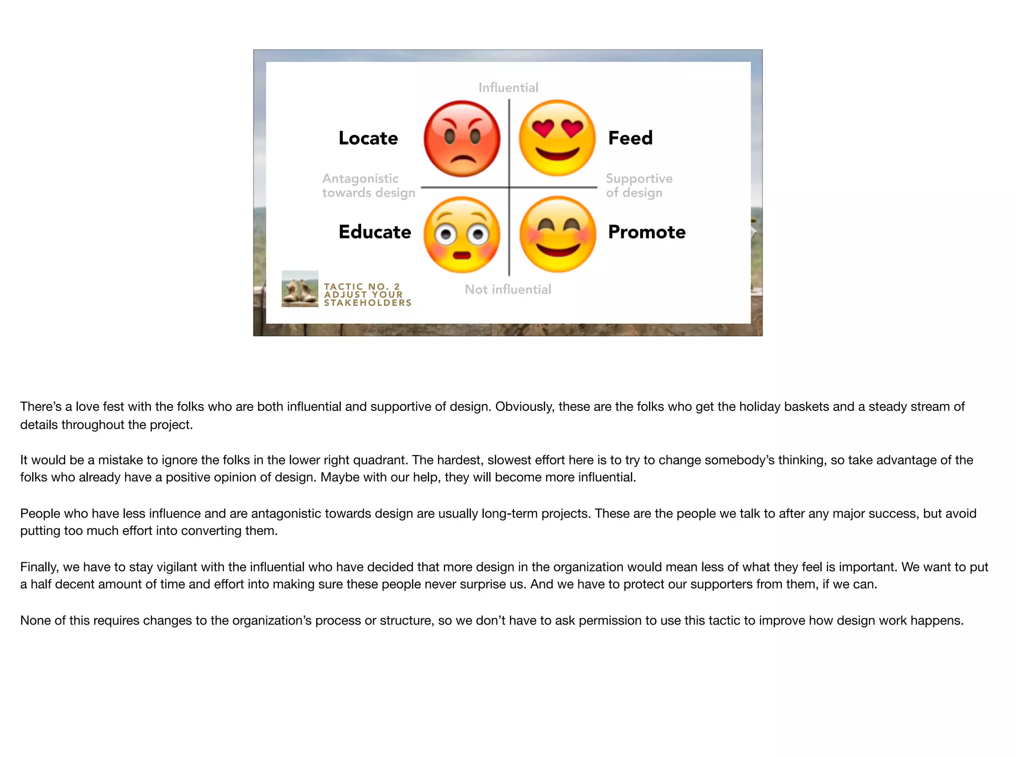 Antagonistic
towards design
Supportive
of design
Inﬂuential
Not inﬂuential
Feed
Promote
Locate
Educate
TA C T I C N O . 2
A D J U S T Y O U R
S TA K E H O L D E R S
There’s a love fest with the folks who are both inﬂuential and supportive of design. Obviously, these are the folks who get the holiday baskets and a steady stream of
details throughout the project.

It would be a mistake to ignore the folks in the lower right quadrant. The hardest, slowest eﬀort here is to try to change somebody’s thinking, so take advantage of the
folks who already have a positive opinion of design. Maybe with our help, they will become more inﬂuential.

People who have less inﬂuence and are antagonistic towards design are usually long-term projects. These are the people we talk to after any major success, but avoid
putting too much eﬀort into converting them.

Finally, we have to stay vigilant with the inﬂuential who have decided that more design in the organization would mean less of what they feel is important. We want to put
a half decent amount of time and eﬀort into making sure these people never surprise us. And we have to protect our supporters from them, if we can.

None of this requires changes to the organization’s process or structure, so we don’t have to ask permission to use this tactic to improve how design work happens.
 
