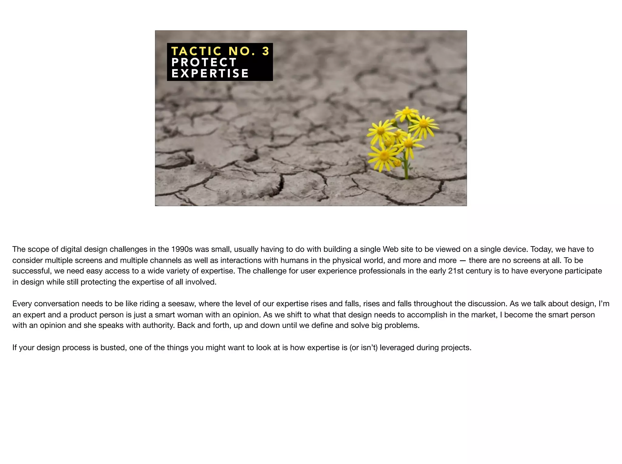 TA C T I C N O . 3
P R O T E C T
E X P E RT I S E
The scope of digital design challenges in the 1990s was small, usually having to do with building a single Web site to be viewed on a single device. Today, we have to
consider multiple screens and multiple channels as well as interactions with humans in the physical world, and more and more — there are no screens at all. To be
successful, we need easy access to a wide variety of expertise. The challenge for user experience professionals in the early 21st century is to have everyone participate
in design while still protecting the expertise of all involved.



Every conversation needs to be like riding a seesaw, where the level of our expertise rises and falls, rises and falls throughout the discussion. As we talk about design, I’m
an expert and a product person is just a smart woman with an opinion. As we shift to what that design needs to accomplish in the market, I become the smart person
with an opinion and she speaks with authority. Back and forth, up and down until we deﬁne and solve big problems.

If your design process is busted, one of the things you might want to look at is how expertise is (or isn’t) leveraged during projects.
 