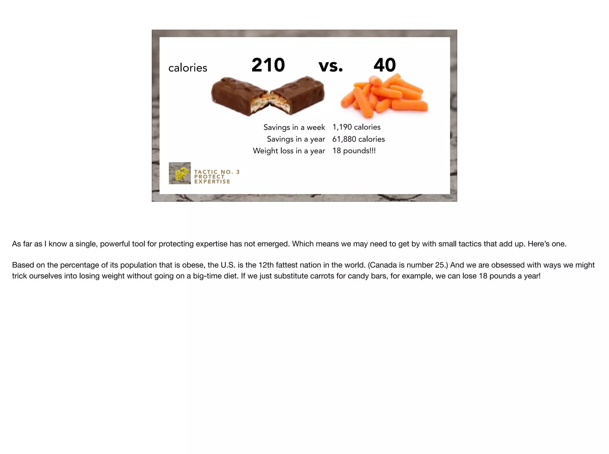 TA C T I C N O . 3
P R O T E C T
E X P E RT I S E
210calories 40
Savings in a week
Savings in a year
Weight loss in a year
1,190 calories
61,880 calories
18 pounds!!!
vs.
As far as I know a single, powerful tool for protecting expertise has not emerged. Which means we may need to get by with small tactics that add up. Here’s one.

Based on the percentage of its population that is obese, the U.S. is the 12th fattest nation in the world. (Canada is number 25.) And we are obsessed with ways we might
trick ourselves into losing weight without going on a big-time diet. If we just substitute carrots for candy bars, for example, we can lose 18 pounds a year!
 