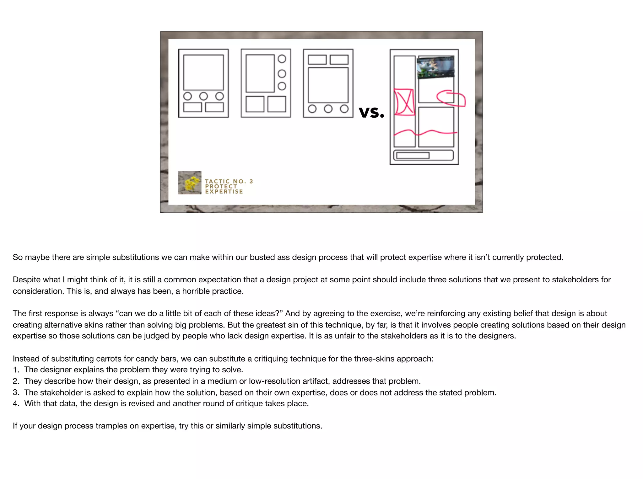 vs.
TA C T I C N O . 3
P R O T E C T
E X P E RT I S E
So maybe there are simple substitutions we can make within our busted ass design process that will protect expertise where it isn’t currently protected.

Despite what I might think of it, it is still a common expectation that a design project at some point should include three solutions that we present to stakeholders for
consideration. This is, and always has been, a horrible practice.

The ﬁrst response is always “can we do a little bit of each of these ideas?” And by agreeing to the exercise, we’re reinforcing any existing belief that design is about
creating alternative skins rather than solving big problems. But the greatest sin of this technique, by far, is that it involves people creating solutions based on their design
expertise so those solutions can be judged by people who lack design expertise. It is as unfair to the stakeholders as it is to the designers.

Instead of substituting carrots for candy bars, we can substitute a critiquing technique for the three-skins approach:

1. The designer explains the problem they were trying to solve.

2. They describe how their design, as presented in a medium or low-resolution artifact, addresses that problem.

3. The stakeholder is asked to explain how the solution, based on their own expertise, does or does not address the stated problem.

4. With that data, the design is revised and another round of critique takes place.

If your design process tramples on expertise, try this or similarly simple substitutions.
 