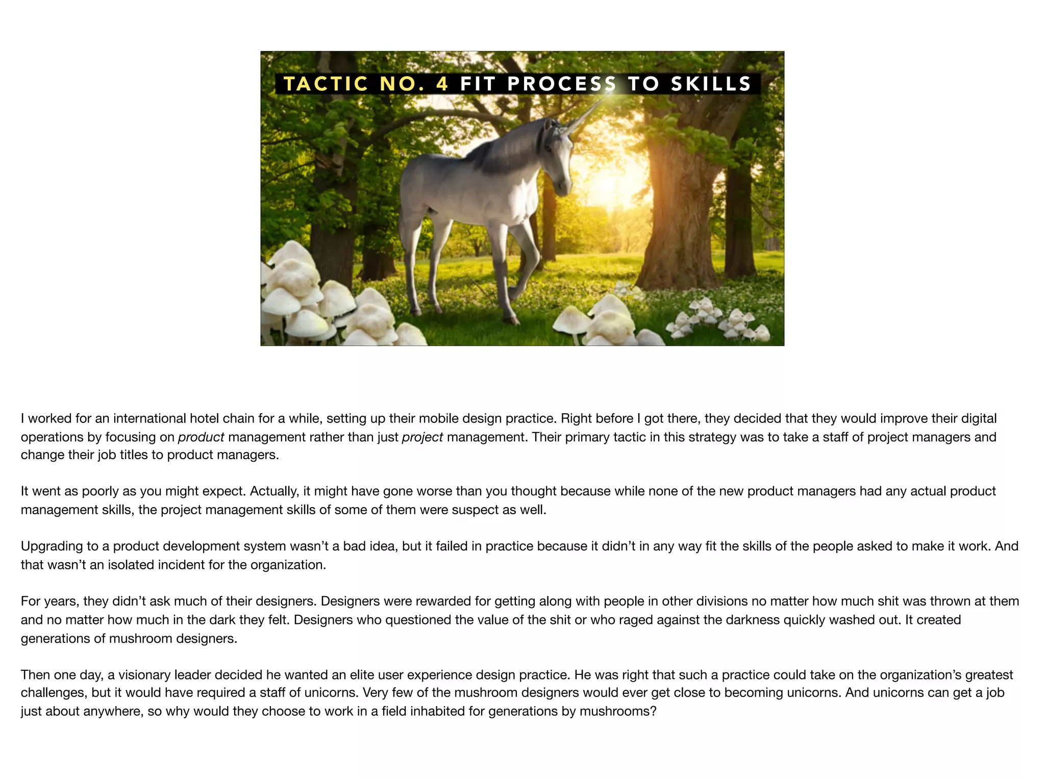 TA C T I C N O . 4 F I T P R O C E S S T O S K I L L S
I worked for an international hotel chain for a while, setting up their mobile design practice. Right before I got there, they decided that they would improve their digital
operations by focusing on product management rather than just project management. Their primary tactic in this strategy was to take a staﬀ of project managers and
change their job titles to product managers.

It went as poorly as you might expect. Actually, it might have gone worse than you thought because while none of the new product managers had any actual product
management skills, the project management skills of some of them were suspect as well.

Upgrading to a product development system wasn’t a bad idea, but it failed in practice because it didn’t in any way ﬁt the skills of the people asked to make it work. And
that wasn’t an isolated incident for the organization. 

For years, they didn’t ask much of their designers. Designers were rewarded for getting along with people in other divisions no matter how much shit was thrown at them
and no matter how much in the dark they felt. Designers who questioned the value of the shit or who raged against the darkness quickly washed out. It created
generations of mushroom designers.

Then one day, a visionary leader decided he wanted an elite user experience design practice. He was right that such a practice could take on the organization’s greatest
challenges, but it would have required a staﬀ of unicorns. Very few of the mushroom designers would ever get close to becoming unicorns. And unicorns can get a job
just about anywhere, so why would they choose to work in a ﬁeld inhabited for generations by mushrooms? 

 
