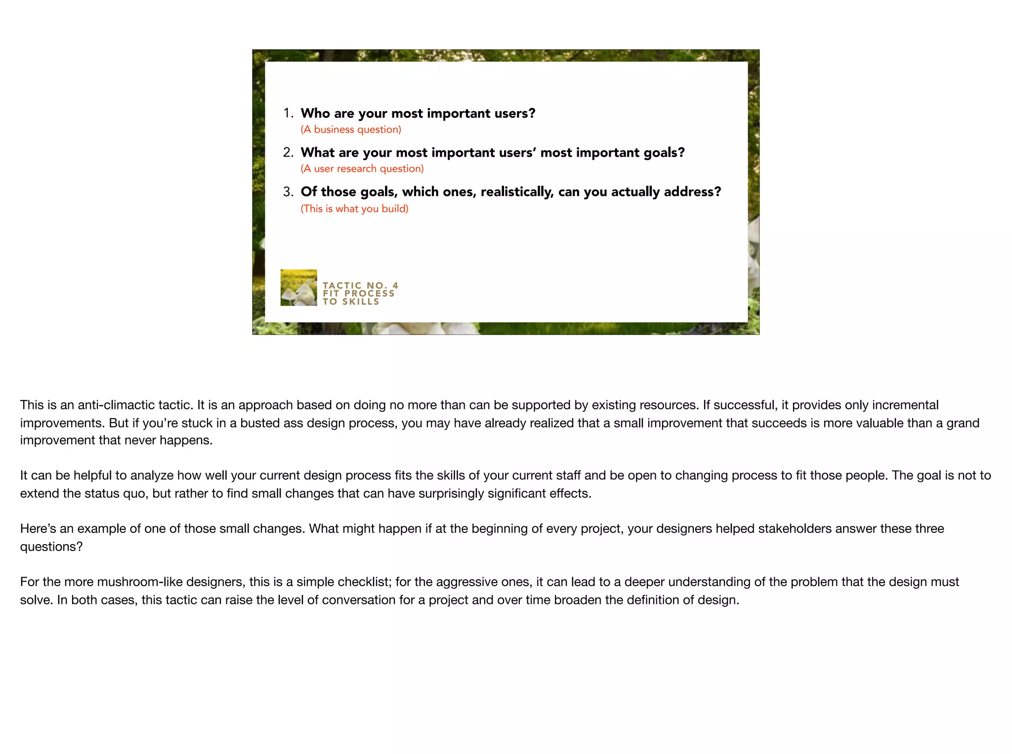 TA C T I C N O . 4
F I T P R O C E S S
T O S K I L L S
1. Who are your most important users? 
(A business question)
2. What are your most important users’ most important goals? 
(A user research question)
3. Of those goals, which ones, realistically, can you actually address? 
(This is what you build)
This is an anti-climactic tactic. It is an approach based on doing no more than can be supported by existing resources. If successful, it provides only incremental
improvements. But if you’re stuck in a busted ass design process, you may have already realized that a small improvement that succeeds is more valuable than a grand
improvement that never happens.

It can be helpful to analyze how well your current design process ﬁts the skills of your current staﬀ and be open to changing process to ﬁt those people. The goal is not to
extend the status quo, but rather to ﬁnd small changes that can have surprisingly signiﬁcant eﬀects.

Here’s an example of one of those small changes. What might happen if at the beginning of every project, your designers helped stakeholders answer these three
questions?

For the more mushroom-like designers, this is a simple checklist; for the aggressive ones, it can lead to a deeper understanding of the problem that the design must
solve. In both cases, this tactic can raise the level of conversation for a project and over time broaden the deﬁnition of design.
 