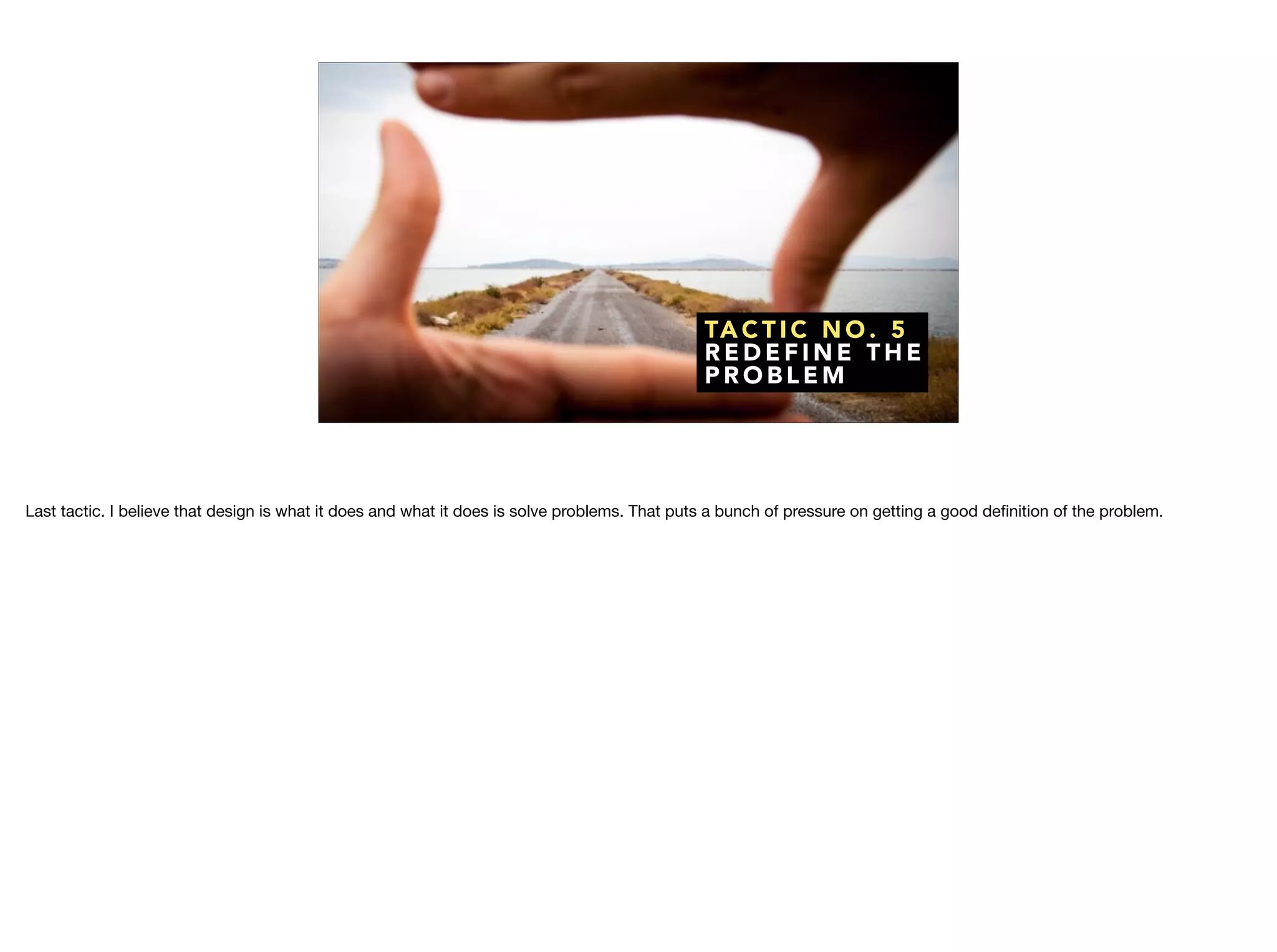 TA C T I C N O . 5
R E D E F I N E T H E
P R O B L E M
Last tactic. I believe that design is what it does and what it does is solve problems. That puts a bunch of pressure on getting a good deﬁnition of the problem.
 