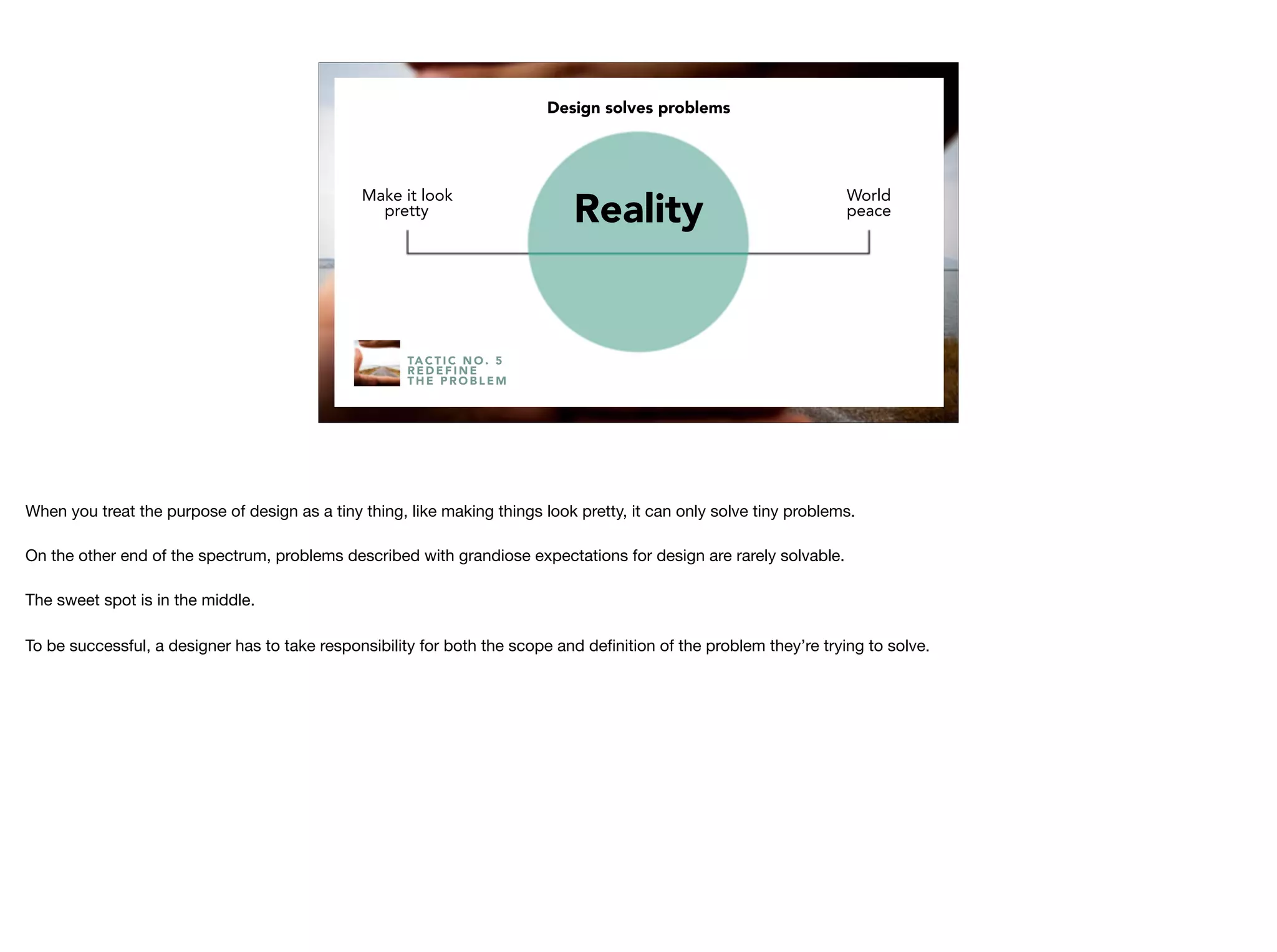TA C T I C N O . 5
R E D E F I N E
T H E P R O B L E M
Make it look
pretty
World
peaceReality
Design solves problems
When you treat the purpose of design as a tiny thing, like making things look pretty, it can only solve tiny problems.

On the other end of the spectrum, problems described with grandiose expectations for design are rarely solvable.

The sweet spot is in the middle.

To be successful, a designer has to take responsibility for both the scope and deﬁnition of the problem they’re trying to solve.

 